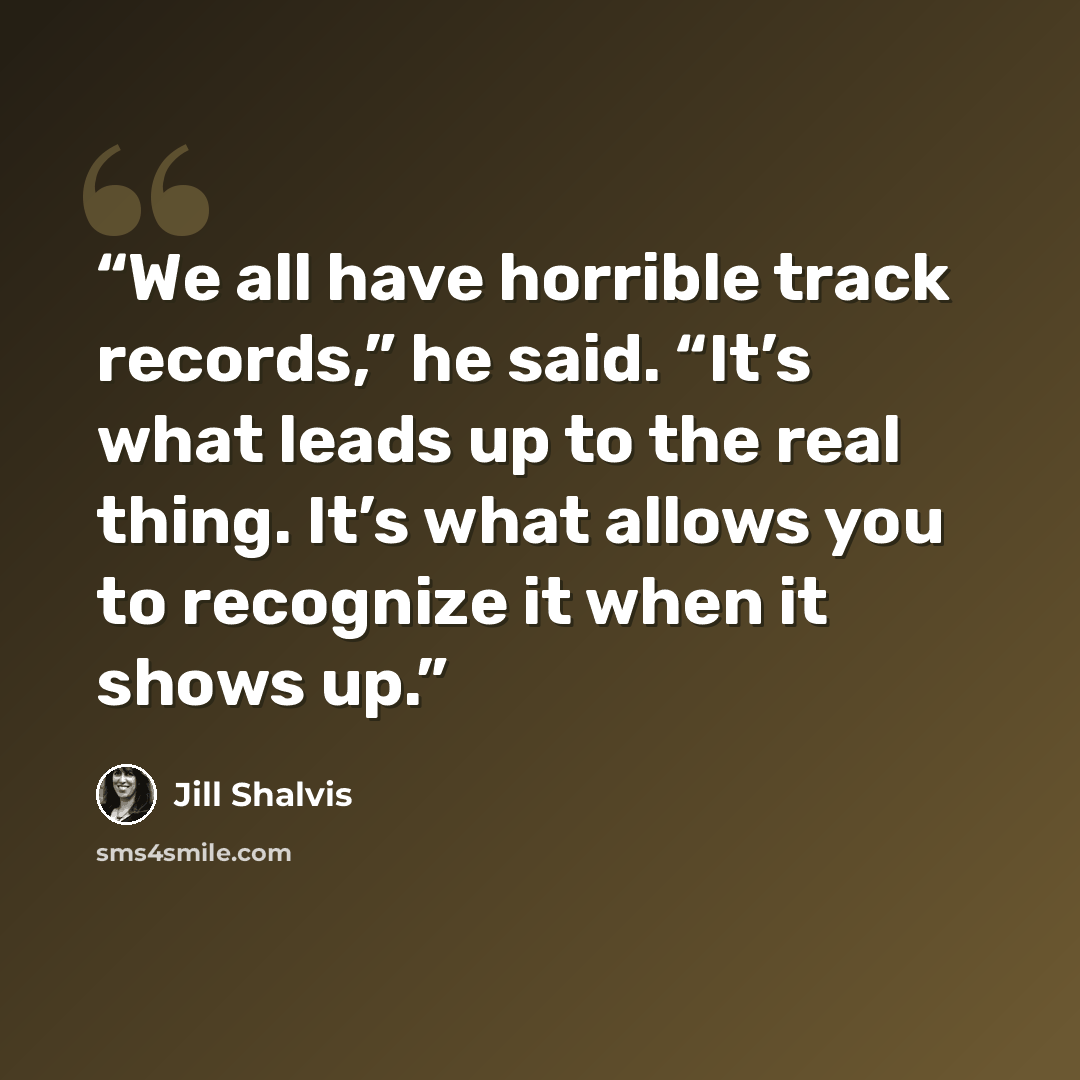 “We all have horrible track records,” he said. “It’s what leads up to the real thing. It’s what allows you to recognize it when it shows up.” quote by Jill Shalvis