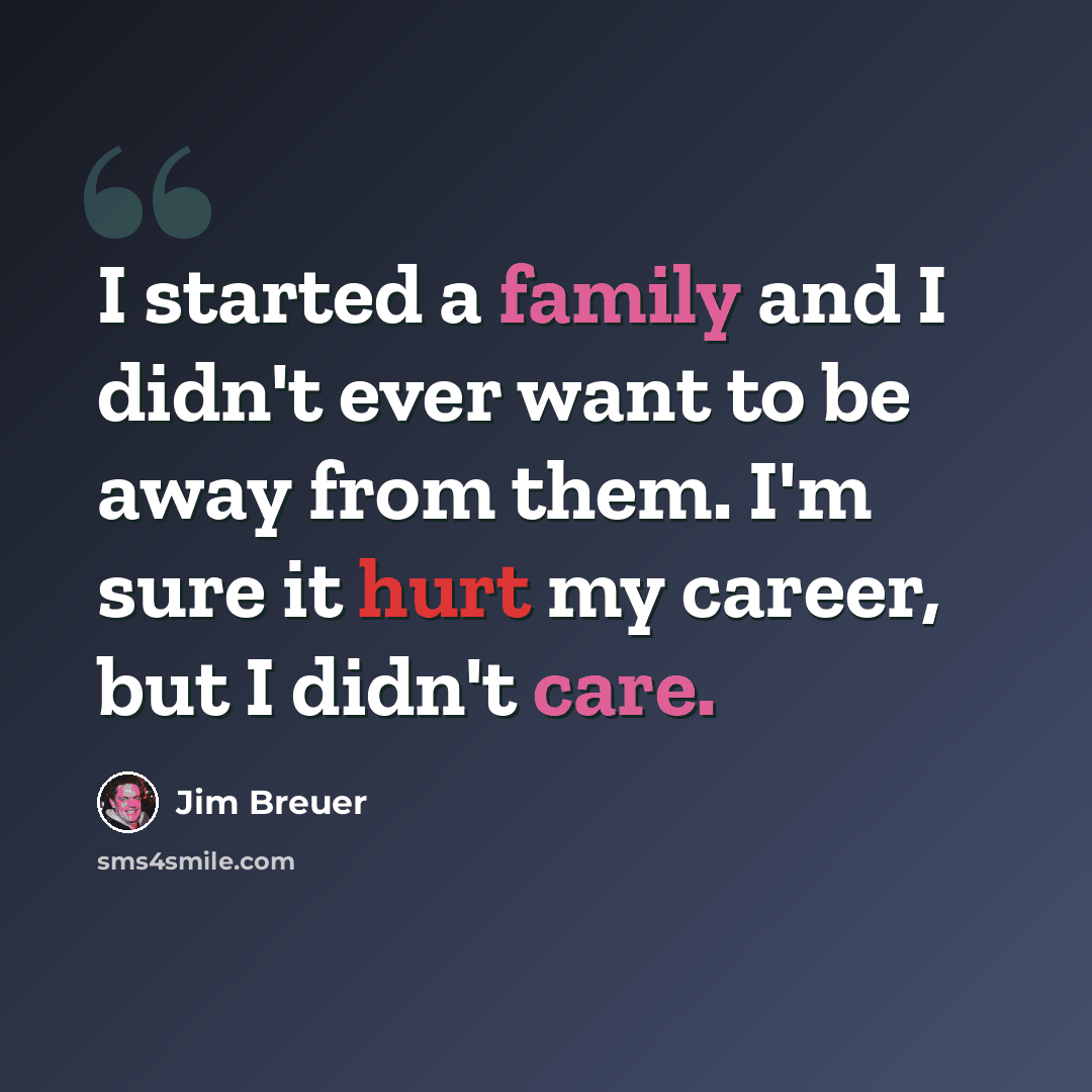 “I started a family and I didn't ever want to be away from them. I'm sure it hurt my career, but I didn't care.” quote by Jim Breuer