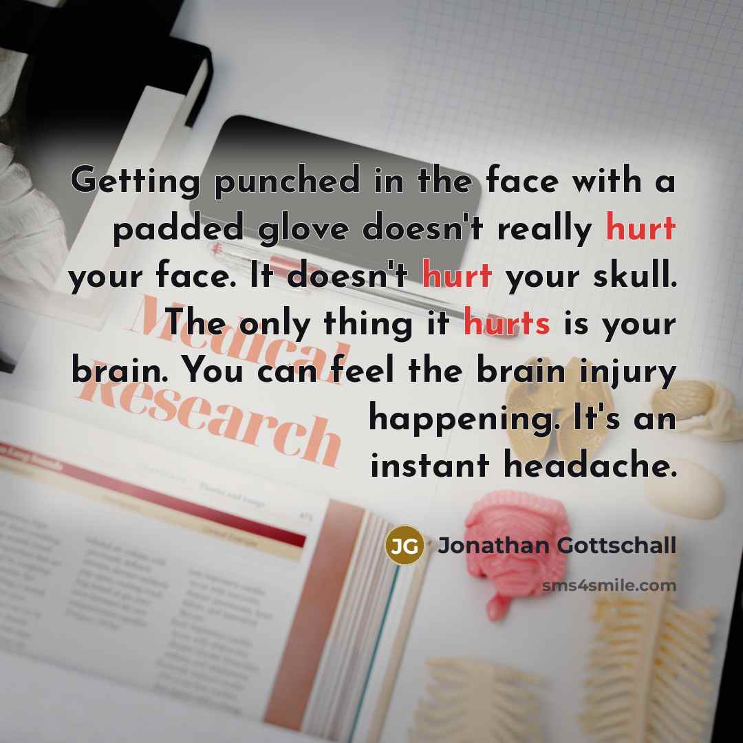 “Getting punched in the face with a padded glove doesn't really hurt your face. It doesn't hurt your skull. The only thing it hurts is your brain. You can feel the brain injury happening. It's an instant headache.” quote by Jonathan Gottschall