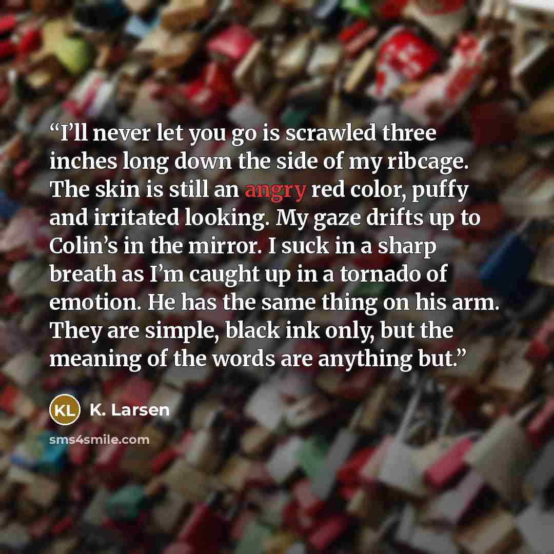 “I’ll never let you go is scrawled three inches long down the side of my ribcage. The skin is still an angry red color, puffy and irritated looking. My gaze drifts up to Colin’s in the mirror. I suck in a sharp breath as I’m caught up in a tornado of emotion. He has the same thing on his arm. They…” quote by K. Larsen