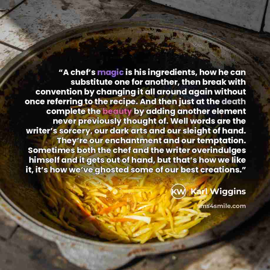 “A chef’s magic is his ingredients, how he can substitute one for another, then break with convention by changing it all around again without once referring to the recipe. And then just at the death complete the beauty by adding another element never previously thought of. Well words are the…” quote by Karl Wiggins