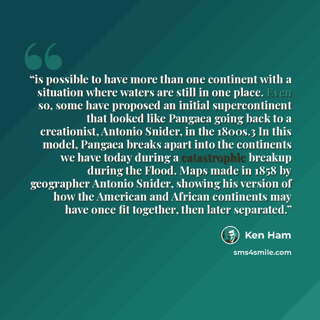“is possible to have more than one continent with a situation where waters are still in one place. Even so, some have proposed an initial supercontinent that looked like Pangaea going back to a creationist, Antonio Snider, in the 1800s.3 In this model, Pangaea breaks apart into the continents we…” quote by Ken Ham
