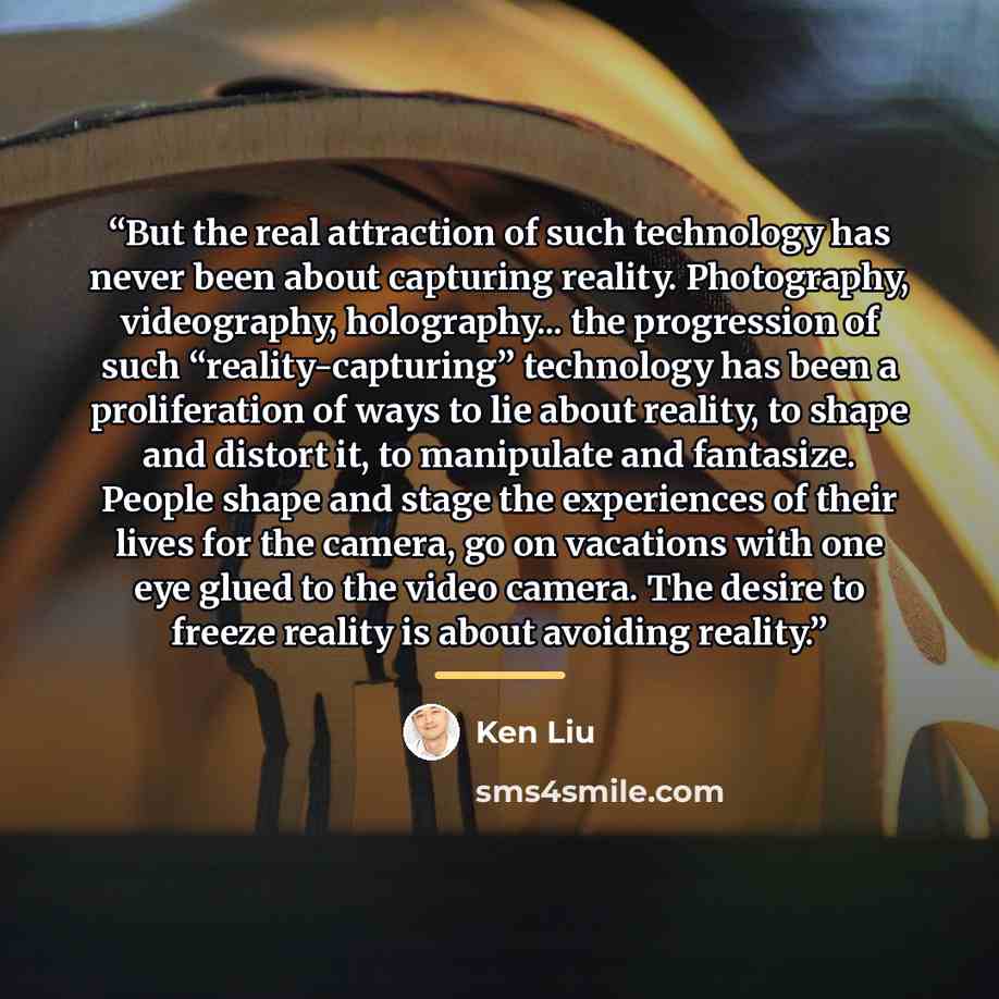 “But the real attraction of such technology has never been about capturing reality. Photography, videography, holography... the progression of such “reality-capturing” technology has been a proliferation of ways to lie about reality, to shape and distort it, to manipulate and fantasize. People…” quote by Ken Liu