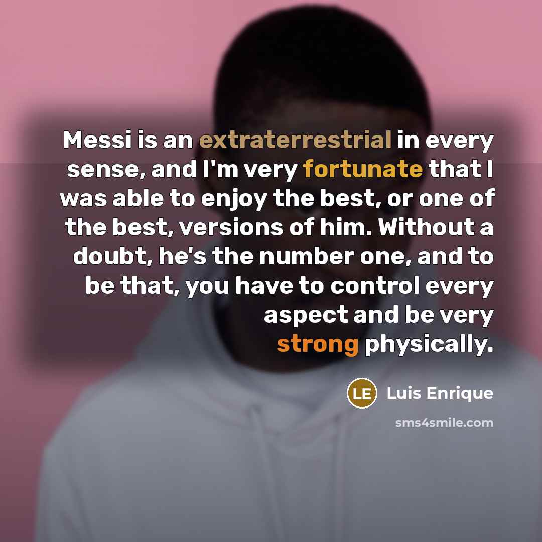 “Messi is an extraterrestrial in every sense, and I'm very fortunate that I was able to enjoy the best, or one of the best, versions of him. Without a doubt, he's the number one, and to be that, you have to control every aspect and be very strong physically.” quote by Luis Enrique