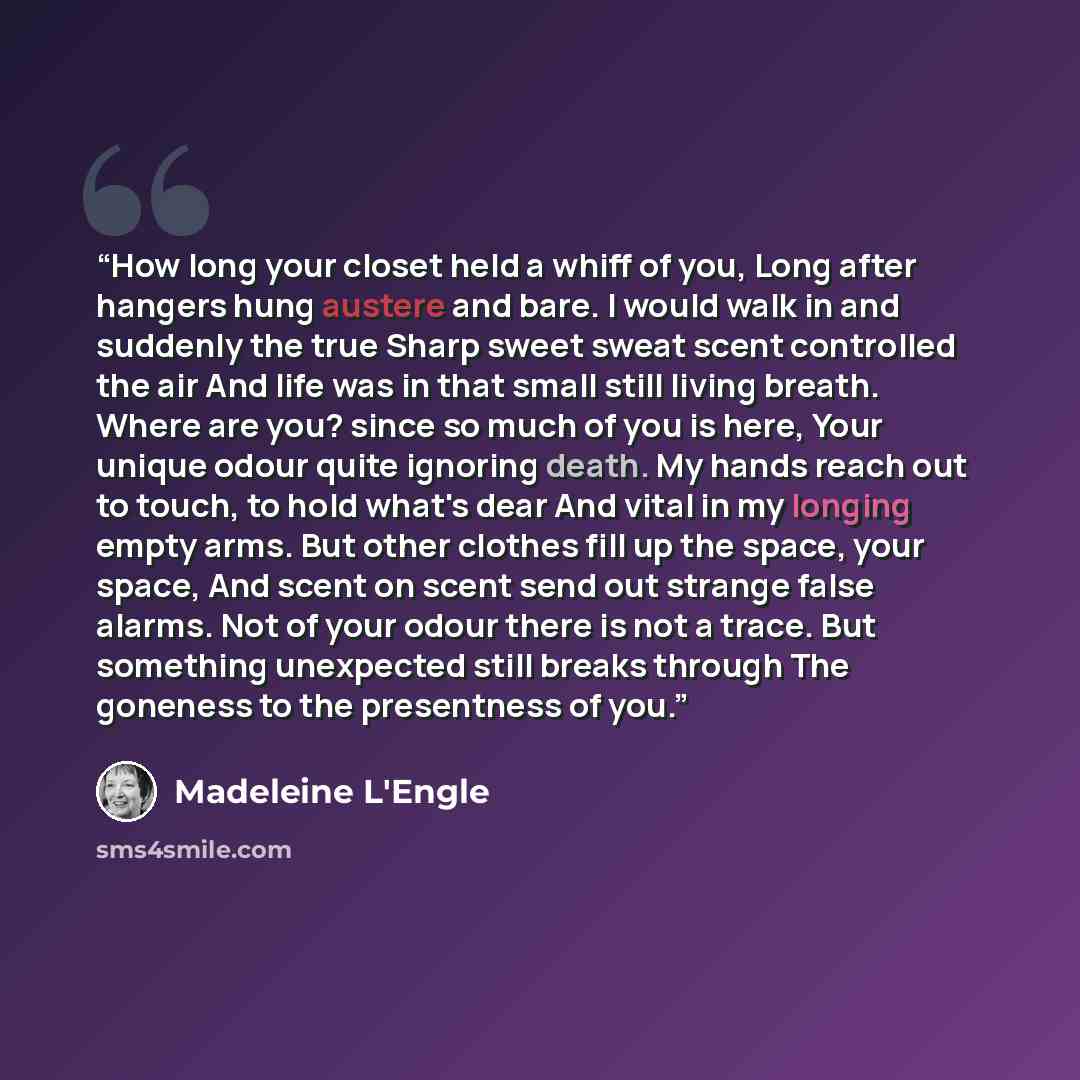“How long your closet held a whiff of you, Long after hangers hung austere and bare. I would walk in and suddenly the true Sharp sweet sweat scent controlled the air And life was in that small still living breath. Where are you? since so much of you is here, Your unique odour quite ignoring death…” quote by Madeleine L'Engle