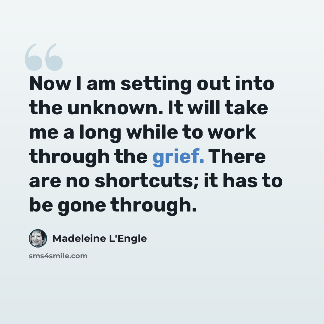 “Now I am setting out into the unknown. It will take me a long while to work through the grief. There are no shortcuts; it has to be gone through.” quote by Madeleine L'Engle