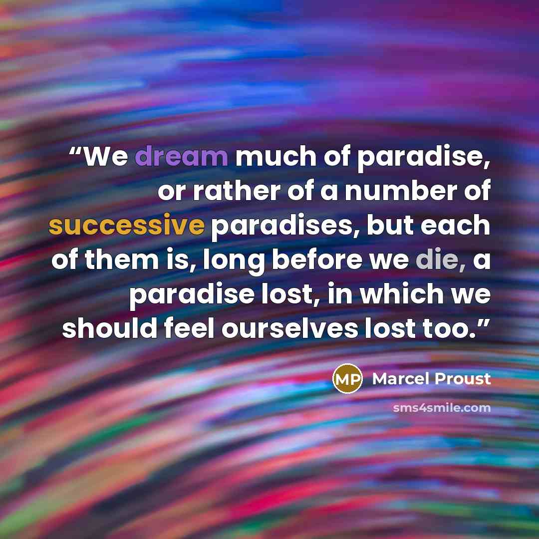 “We dream much of paradise, or rather of a number of successive paradises, but each of them is, long before we die, a paradise lost, in which we should feel ourselves lost too.” quote by Marcel Proust