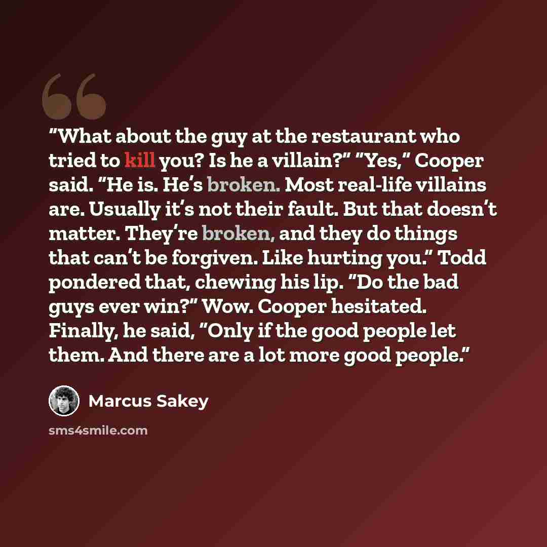 “What about the guy at the restaurant who tried to kill you? Is he a villain?” “Yes,” Cooper said. “He is. He’s broken. Most real-life villains are. Usually it’s not their fault. But that doesn’t matter. They’re broken, and they do things that can’t be forgiven. Like hurting you.” Todd pondered…” quote by Marcus Sakey