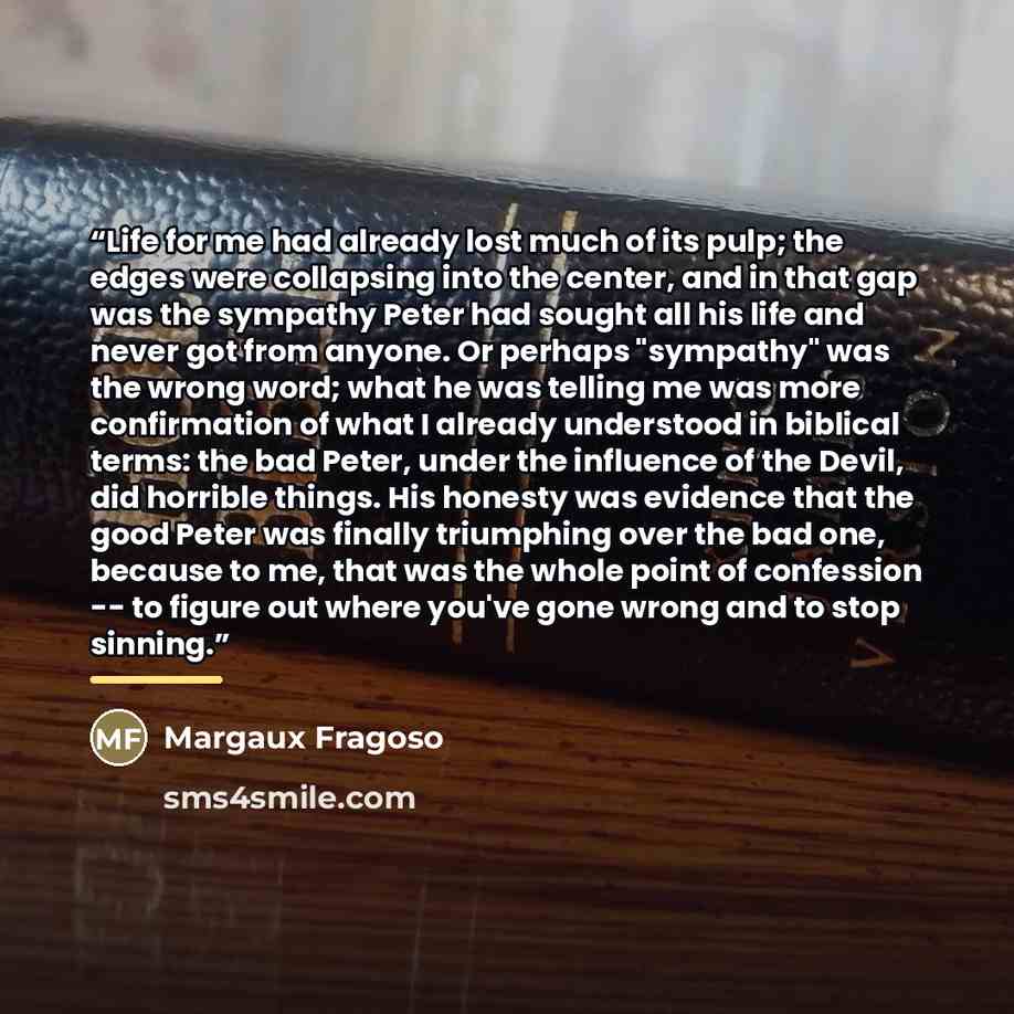 “Life for me had already lost much of its pulp; the edges were collapsing into the center, and in that gap was the sympathy Peter had sought all his life and never got from anyone. Or perhaps "sympathy" was the wrong word; what he was telling me was more confirmation of what I already understood in…” quote by Margaux Fragoso