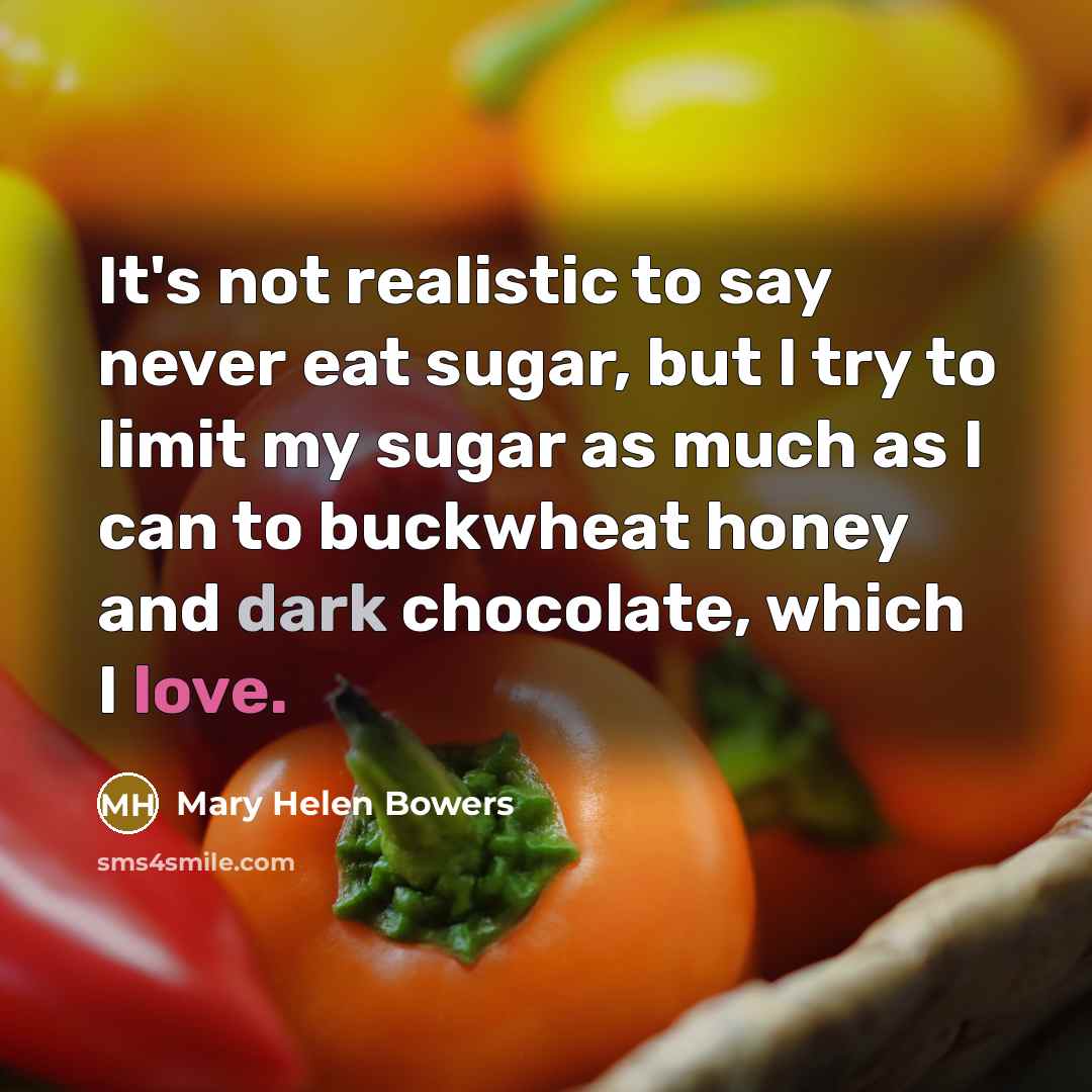 “It's not realistic to say never eat sugar, but I try to limit my sugar as much as I can to buckwheat honey and dark chocolate, which I love.” quote by Mary Helen Bowers