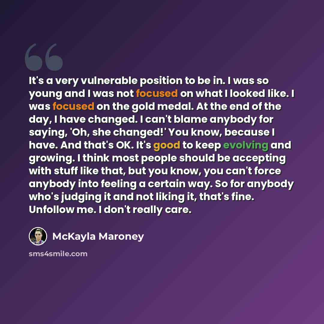 “It's a very vulnerable position to be in. I was so young and I was not focused on what I looked like. I was focused on the gold medal. At the end of the day, I have changed. I can't blame anybody for saying, 'Oh, she changed!' You know, because I have. And that's OK. It's good to keep evolving and…” quote by McKayla Maroney