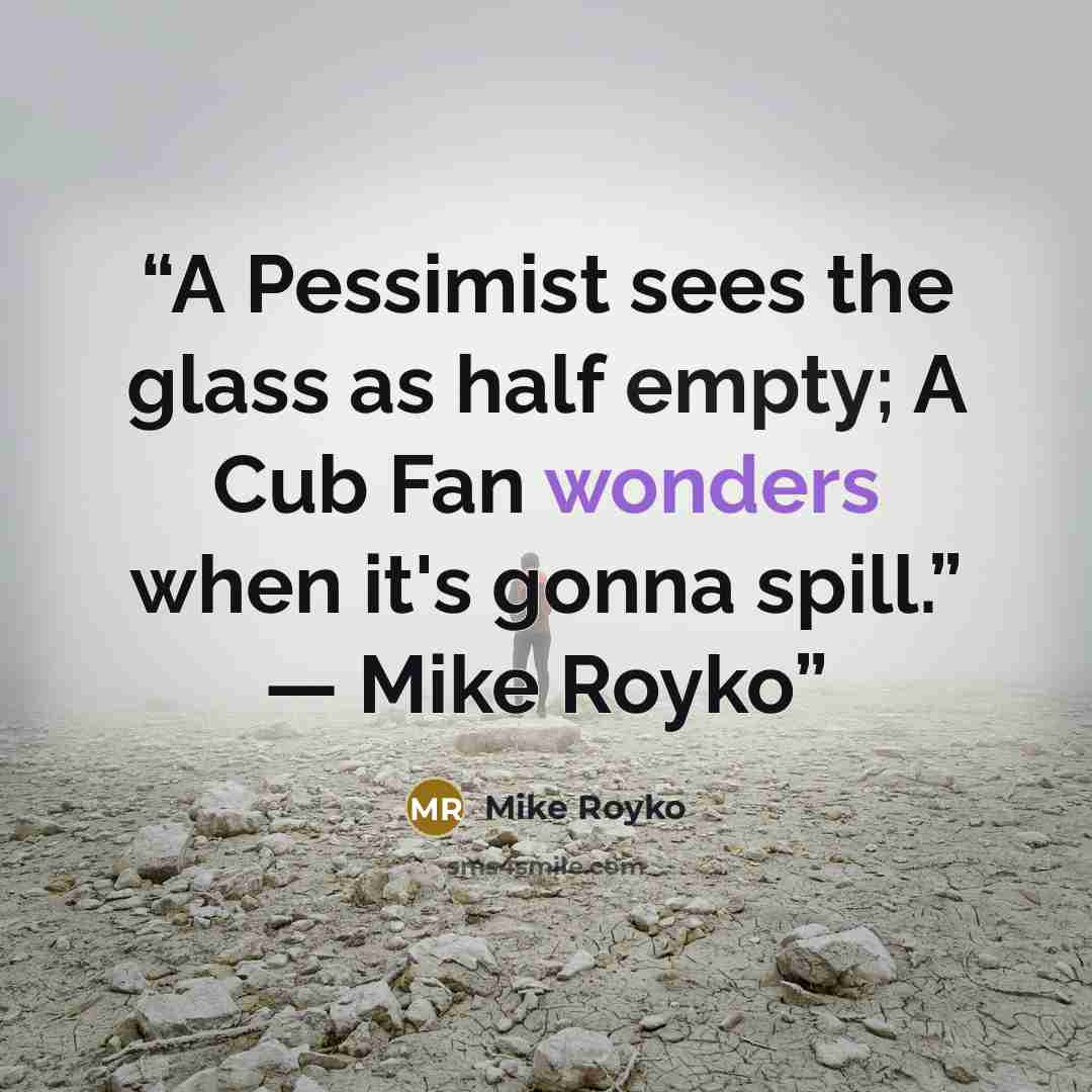 “A Pessimist sees the glass as half empty; A Cub Fan wonders when it's gonna spill.” ― Mike Royko” quote by Mike Royko