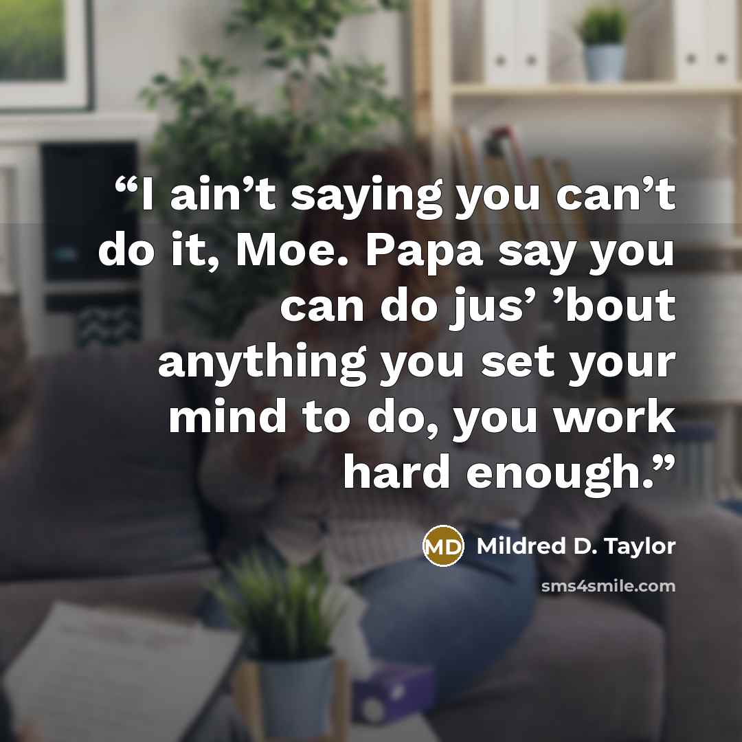 “I ain’t saying you can’t do it, Moe. Papa say you can do jus’ ’bout anything you set your mind to do, you work hard enough.” quote by Mildred D. Taylor