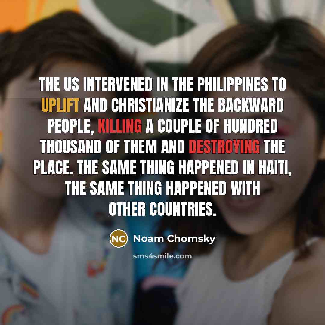 “The US intervened in the Philippines to uplift and christianize the backward people, killing a couple of hundred thousand of them and destroying the place. The same thing happened in Haiti, the same thing happened with other countries.” quote by Noam Chomsky