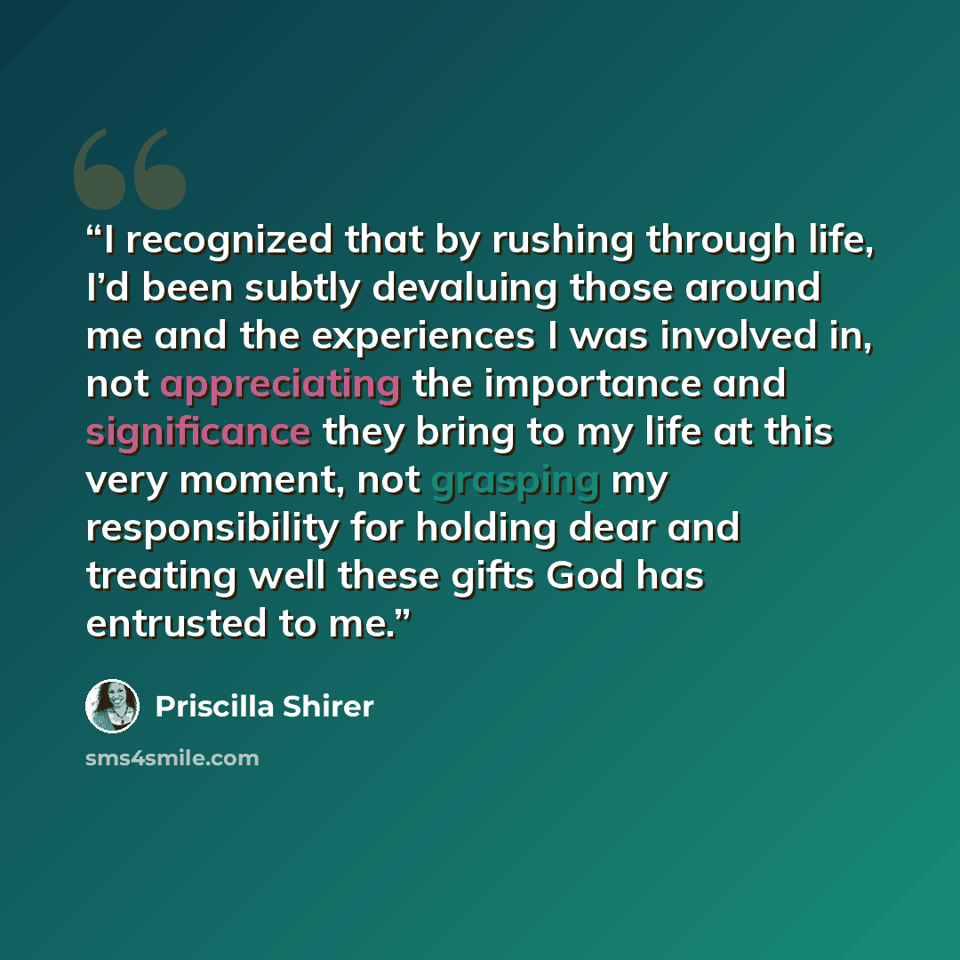 “I recognized that by rushing through life, I’d been subtly devaluing those around me and the experiences I was involved in, not appreciating the importance and significance they bring to my life at this very moment, not grasping my responsibility for holding dear and treating well these gifts God…” quote by Priscilla Shirer