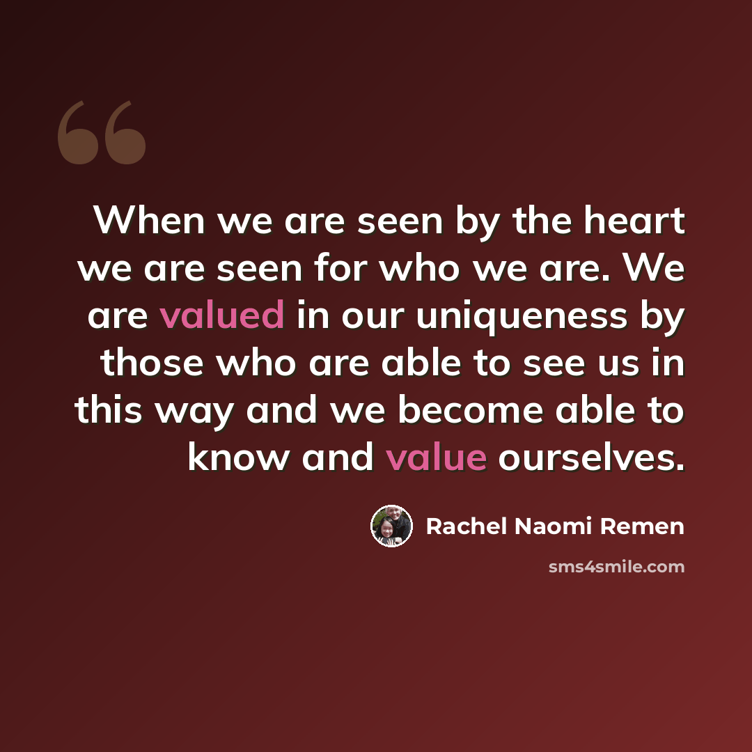“When we are seen by the heart we are seen for who we are. We are valued in our uniqueness by those who are able to see us in this way and we become able to know and value ourselves.” quote by Rachel Naomi Remen