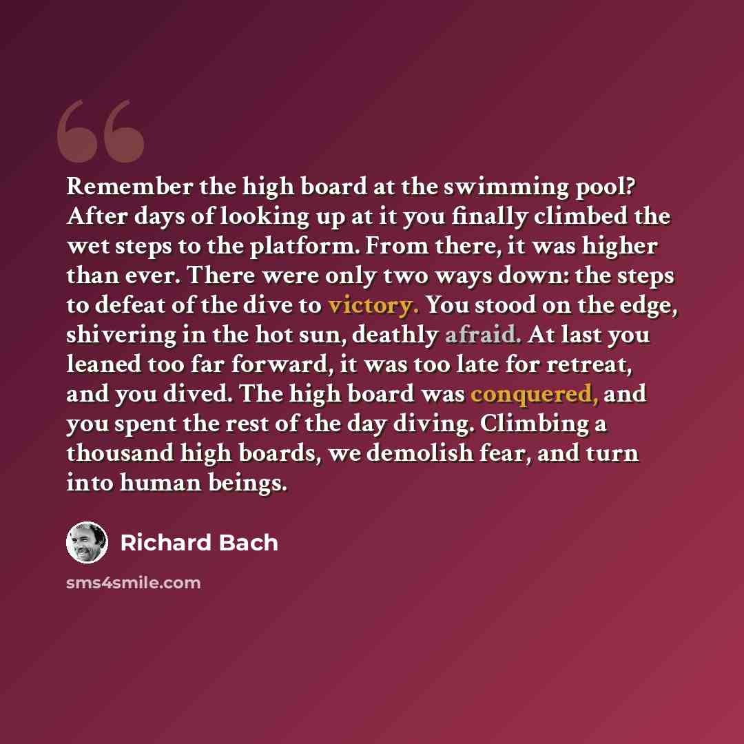 “Remember the high board at the swimming pool? After days of looking up at it you finally climbed the wet steps to the platform. From there, it was higher than ever. There were only two ways down: the steps to defeat of the dive to victory. You stood on the edge, shivering in the hot sun, deathly…” quote by Richard Bach