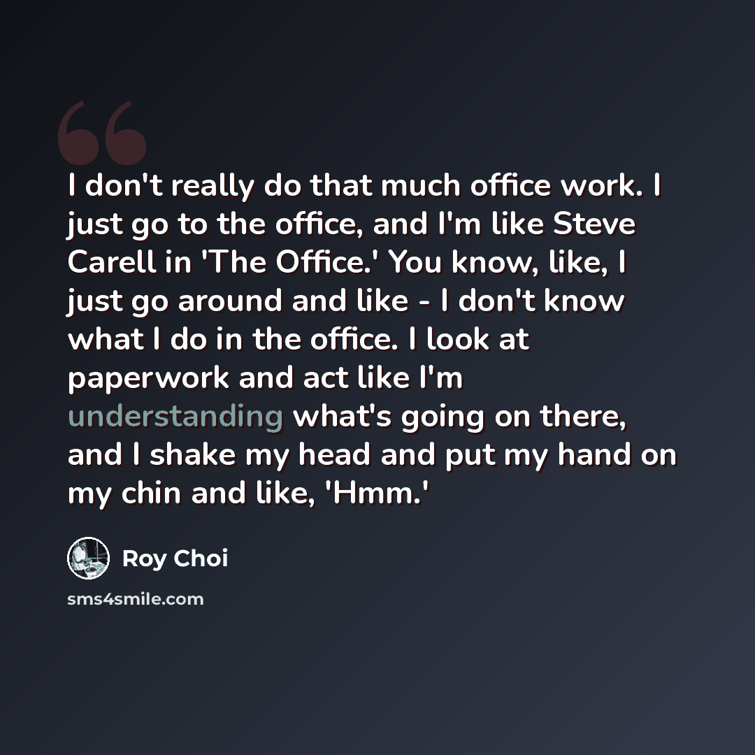 “I don't really do that much office work. I just go to the office, and I'm like Steve Carell in 'The Office.' You know, like, I just go around and like - I don't know what I do in the office. I look at paperwork and act like I'm understanding what's going on there, and I shake my head and put my…” quote by Roy Choi