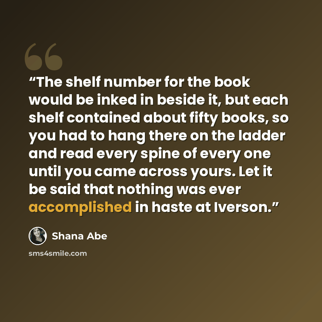 “The shelf number for the book would be inked in beside it, but each shelf contained about fifty books, so you had to hang there on the ladder and read every spine of every one until you came across yours. Let it be said that nothing was ever accomplished in haste at Iverson.” quote by Shana Abe