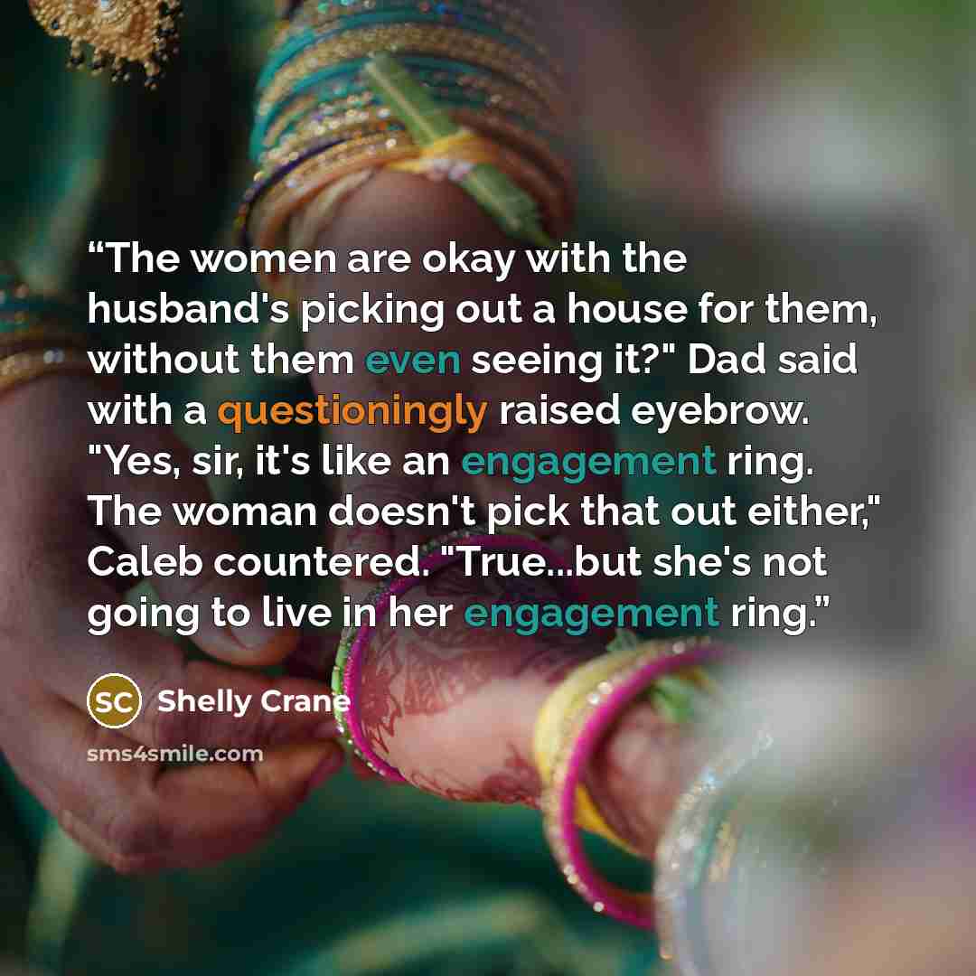 “The women are okay with the husband's picking out a house for them, without them even seeing it?" Dad said with a questioningly raised eyebrow. "Yes, sir, it's like an engagement ring. The woman doesn't pick that out either," Caleb countered. "True...but she's not going to live in her engagement…” quote by Shelly Crane