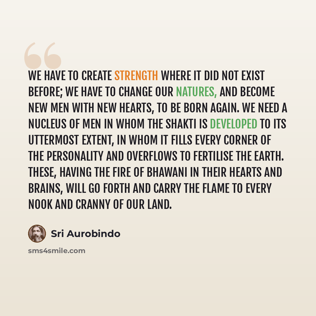“We have to create strength where it did not exist before; we have to change our natures, and become new men with new hearts, to be born again. We need a nucleus of men in whom the Shakti is developed to its uttermost extent, in whom it fills every corner of the personality and overflows to…” quote by Sri Aurobindo