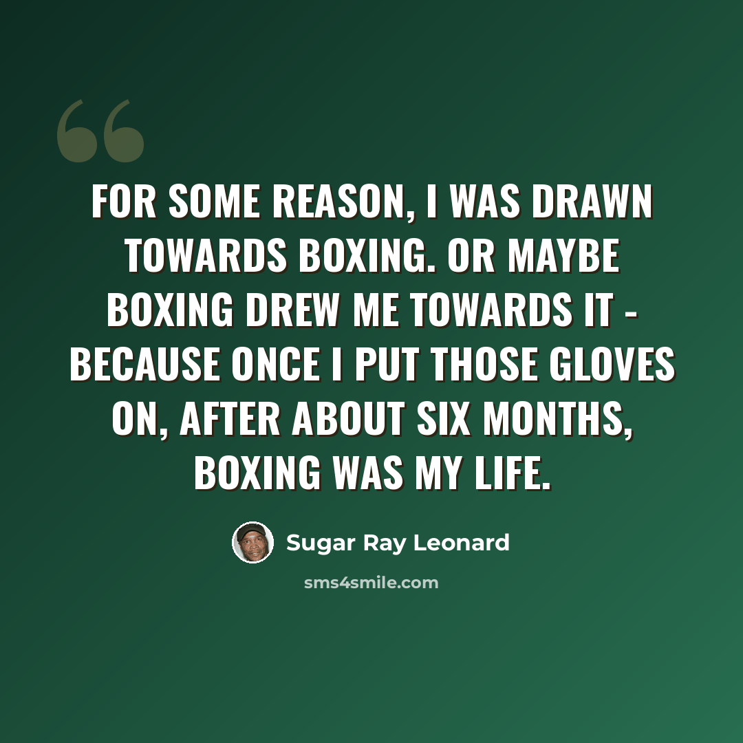 “For some reason, I was drawn towards boxing. Or maybe boxing drew me towards it - because once I put those gloves on, after about six months, boxing was my life.” quote by Sugar Ray Leonard
