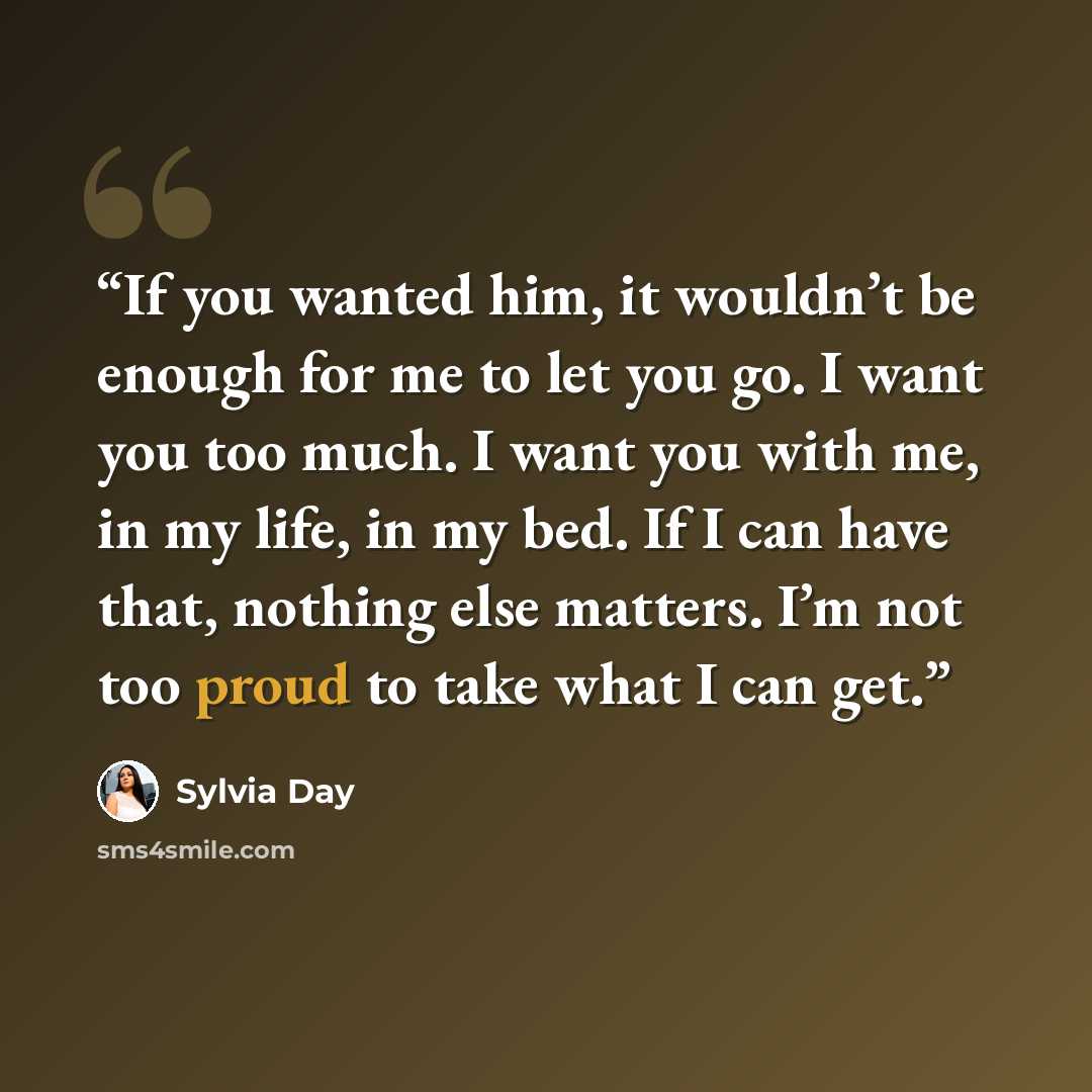 “If you wanted him, it wouldn’t be enough for me to let you go. I want you too much. I want you with me, in my life, in my bed. If I can have that, nothing else matters. I’m not too proud to take what I can get.” quote by Sylvia Day