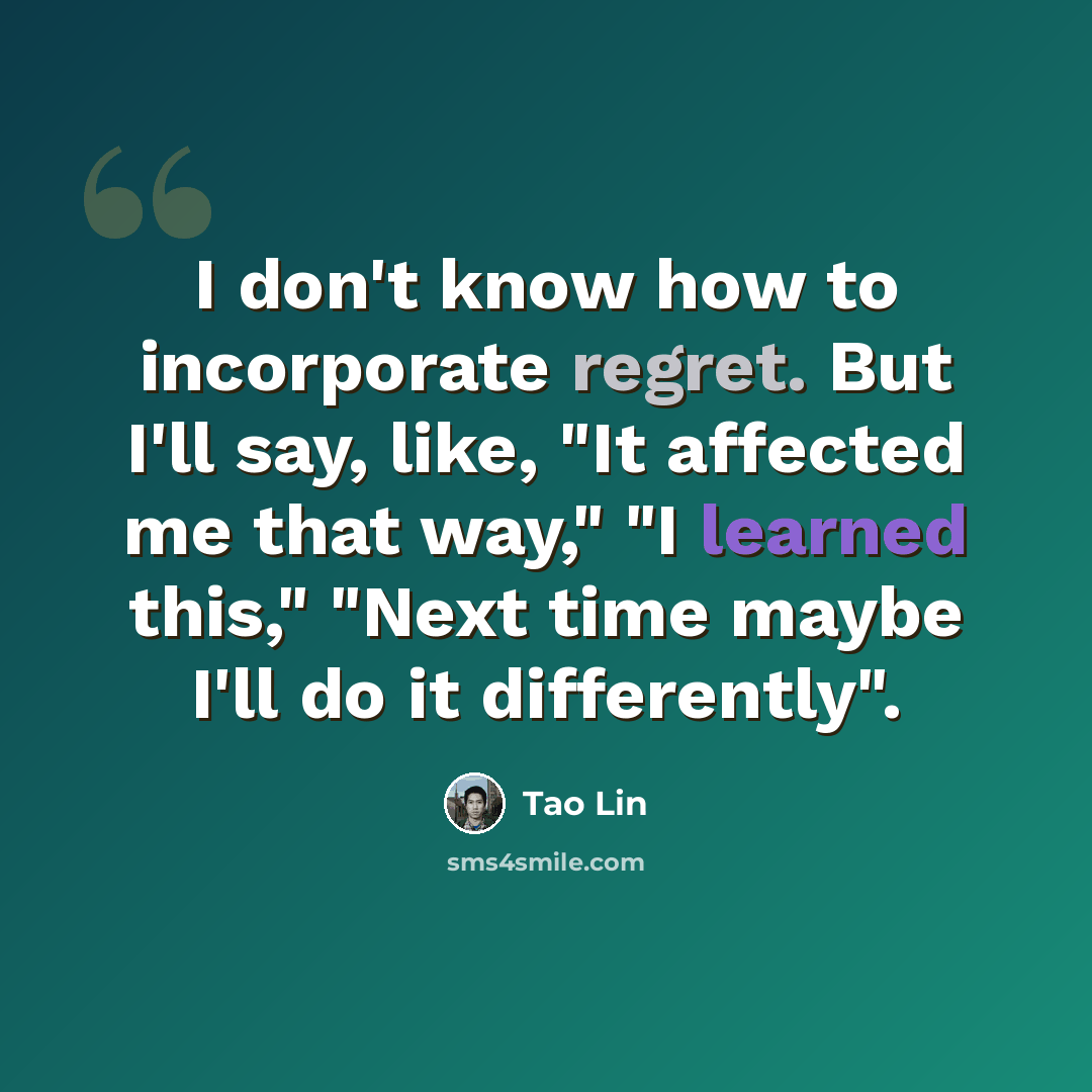 “I don't know how to incorporate regret. But I'll say, like, "It affected me that way," "I learned this," "Next time maybe I'll do it differently".” quote by Tao Lin