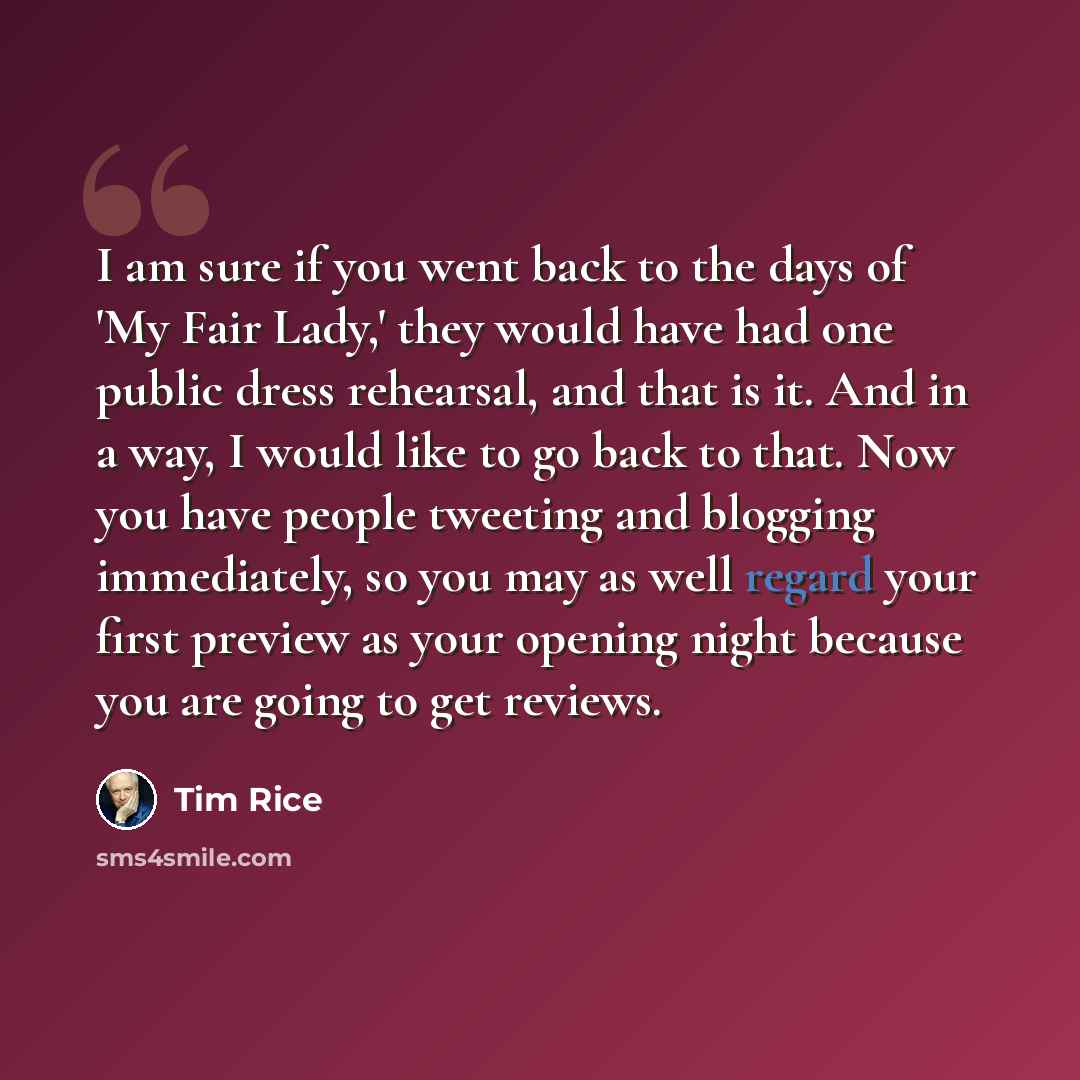 “I am sure if you went back to the days of 'My Fair Lady,' they would have had one public dress rehearsal, and that is it. And in a way, I would like to go back to that. Now you have people tweeting and blogging immediately, so you may as well regard your first preview as your opening night because…” quote by Tim Rice