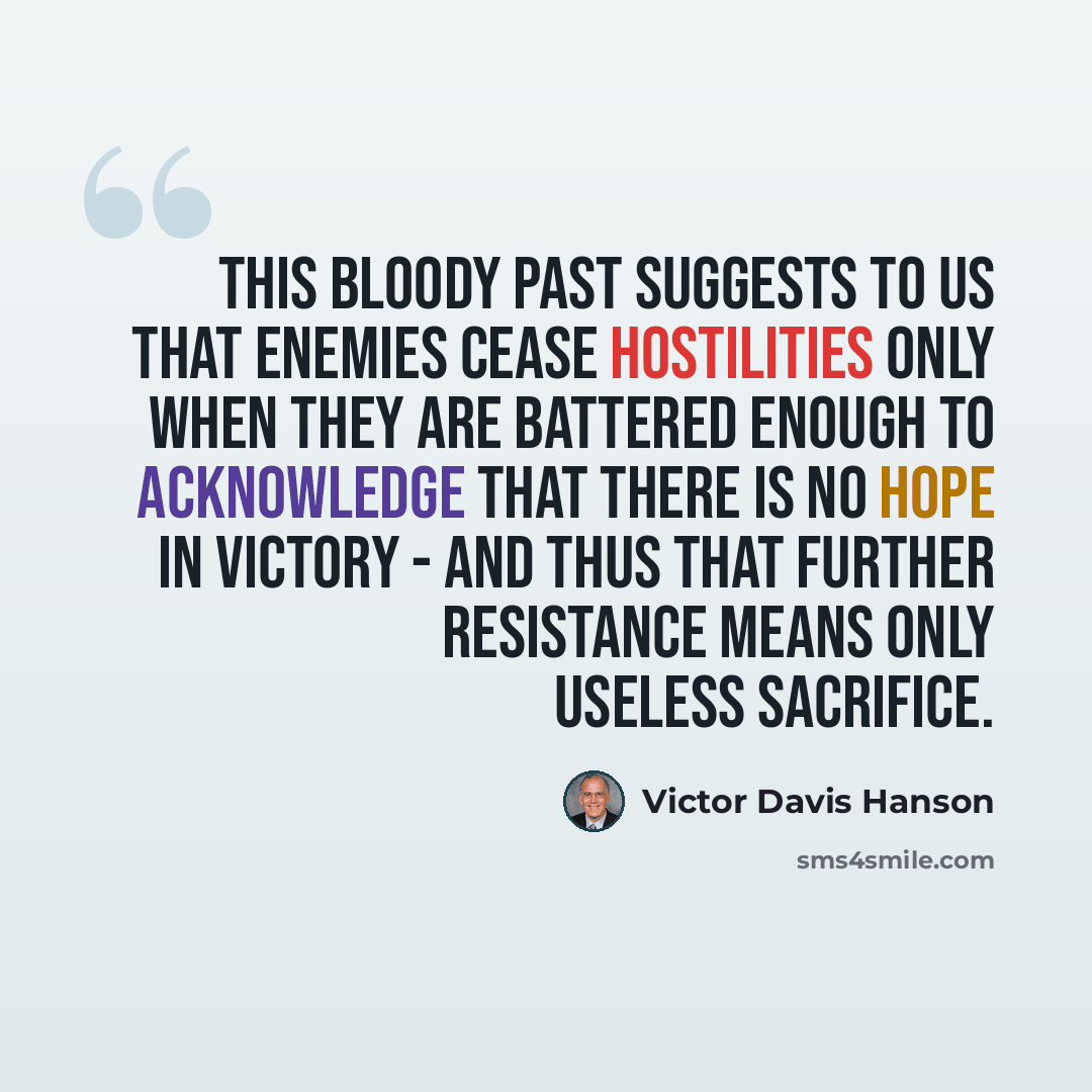 “This bloody past suggests to us that enemies cease hostilities only when they are battered enough to acknowledge that there is no hope in victory - and thus that further resistance means only useless sacrifice.” quote by Victor Davis Hanson