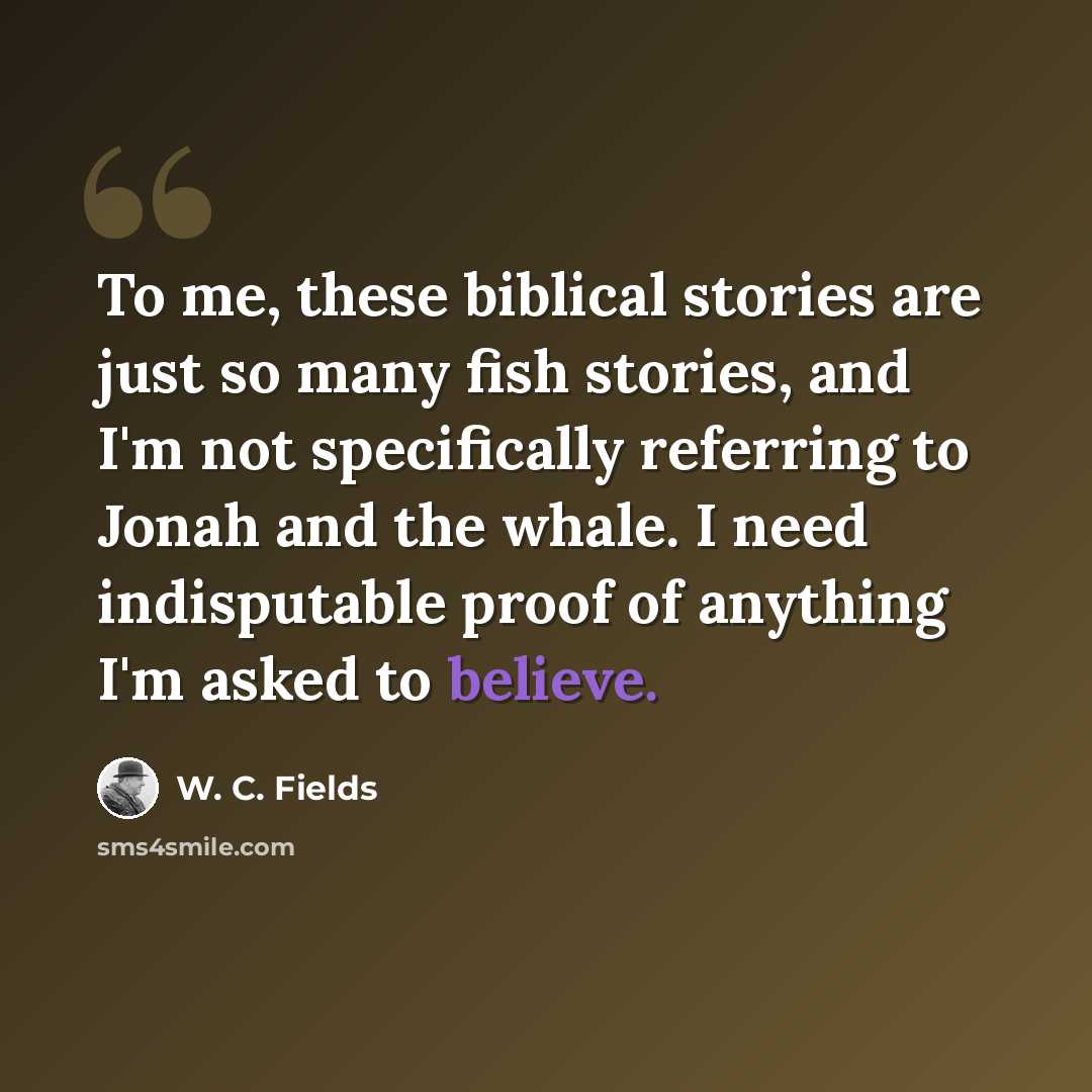 “To me, these biblical stories are just so many fish stories, and I'm not specifically referring to Jonah and the whale. I need indisputable proof of anything I'm asked to believe.” quote by W. C. Fields