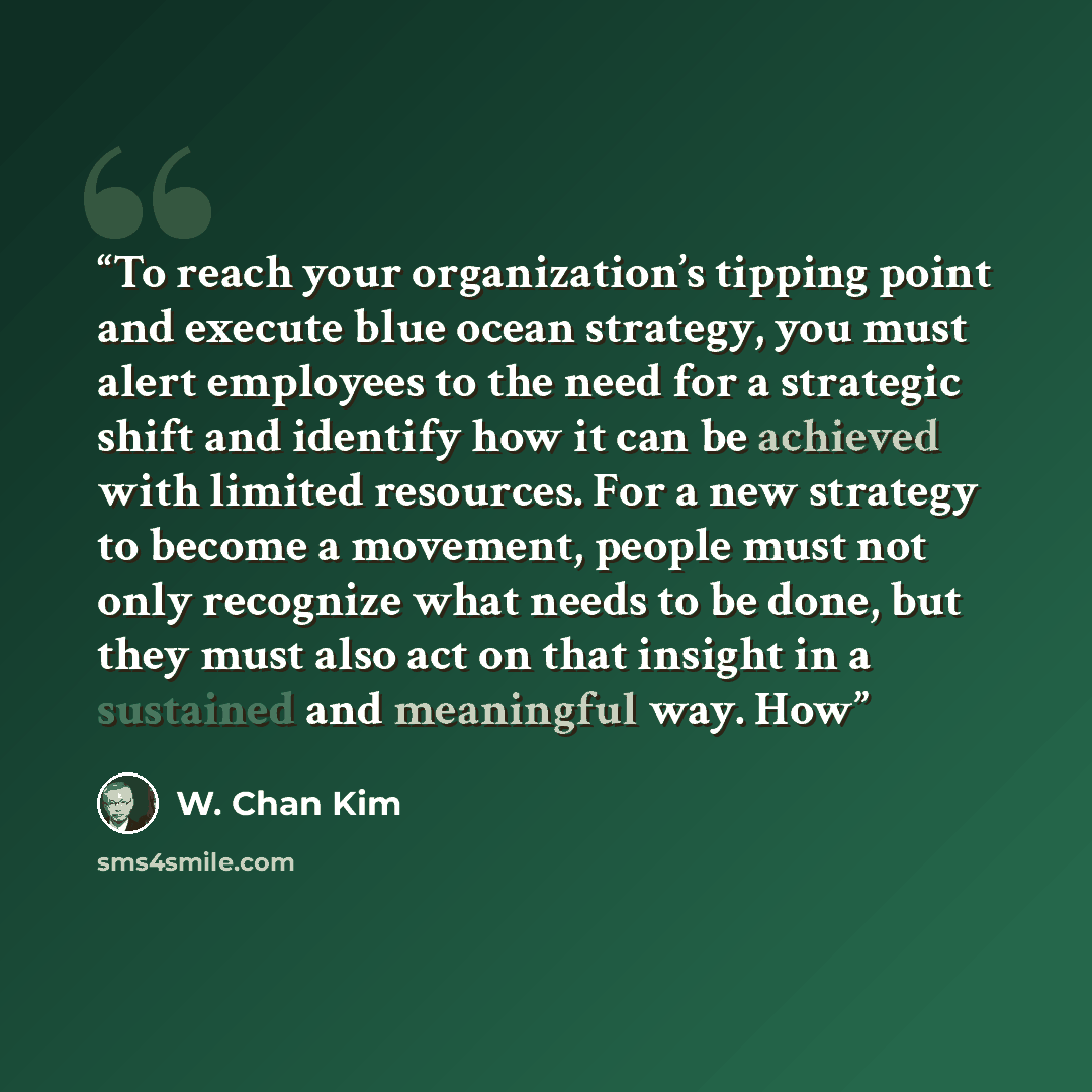 “To reach your organization’s tipping point and execute blue ocean strategy, you must alert employees to the need for a strategic shift and identify how it can be achieved with limited resources. For a new strategy to become a movement, people must not only recognize what needs to be done, but they…” quote by W. Chan Kim