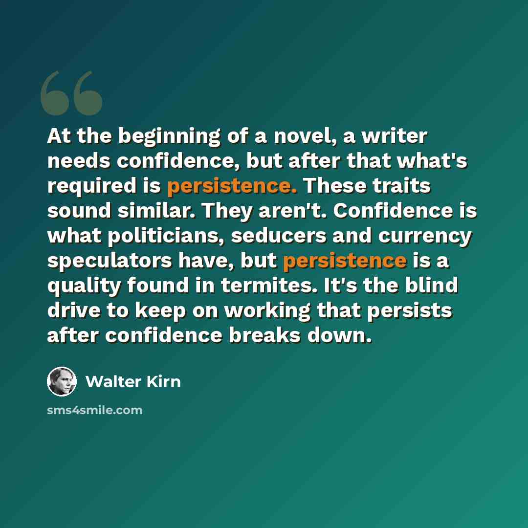 “At the beginning of a novel, a writer needs confidence, but after that what's required is persistence. These traits sound similar. They aren't. Confidence is what politicians, seducers and currency speculators have, but persistence is a quality found in termites. It's the blind drive to keep on…” quote by Walter Kirn