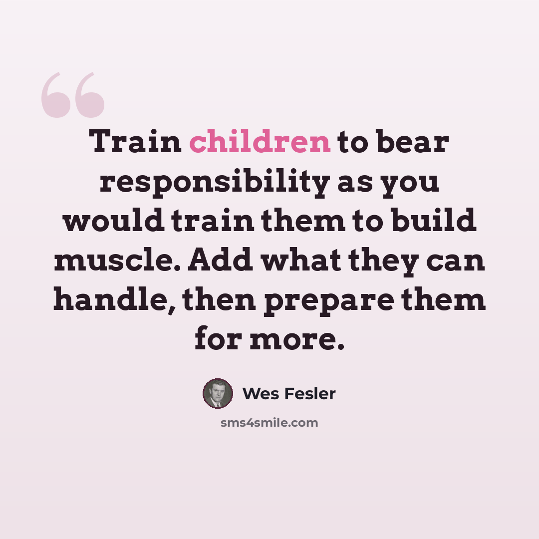 “Train children to bear responsibility as you would train them to build muscle. Add what they can handle, then prepare them for more.” quote by Wes Fesler
