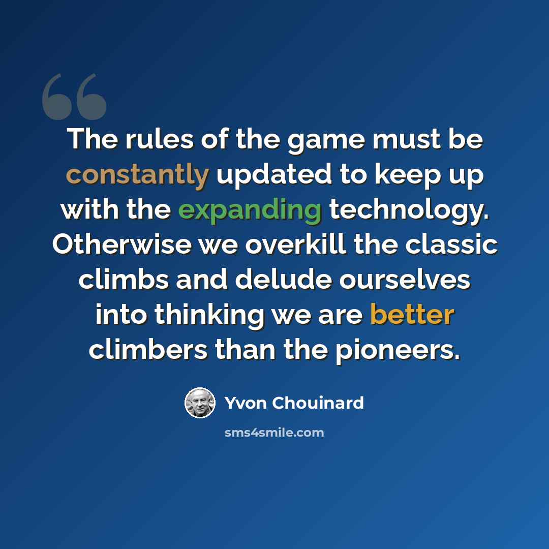 “The rules of the game must be constantly updated to keep up with the expanding technology. Otherwise we overkill the classic climbs and delude ourselves into thinking we are better climbers than the pioneers.” quote by Yvon Chouinard
