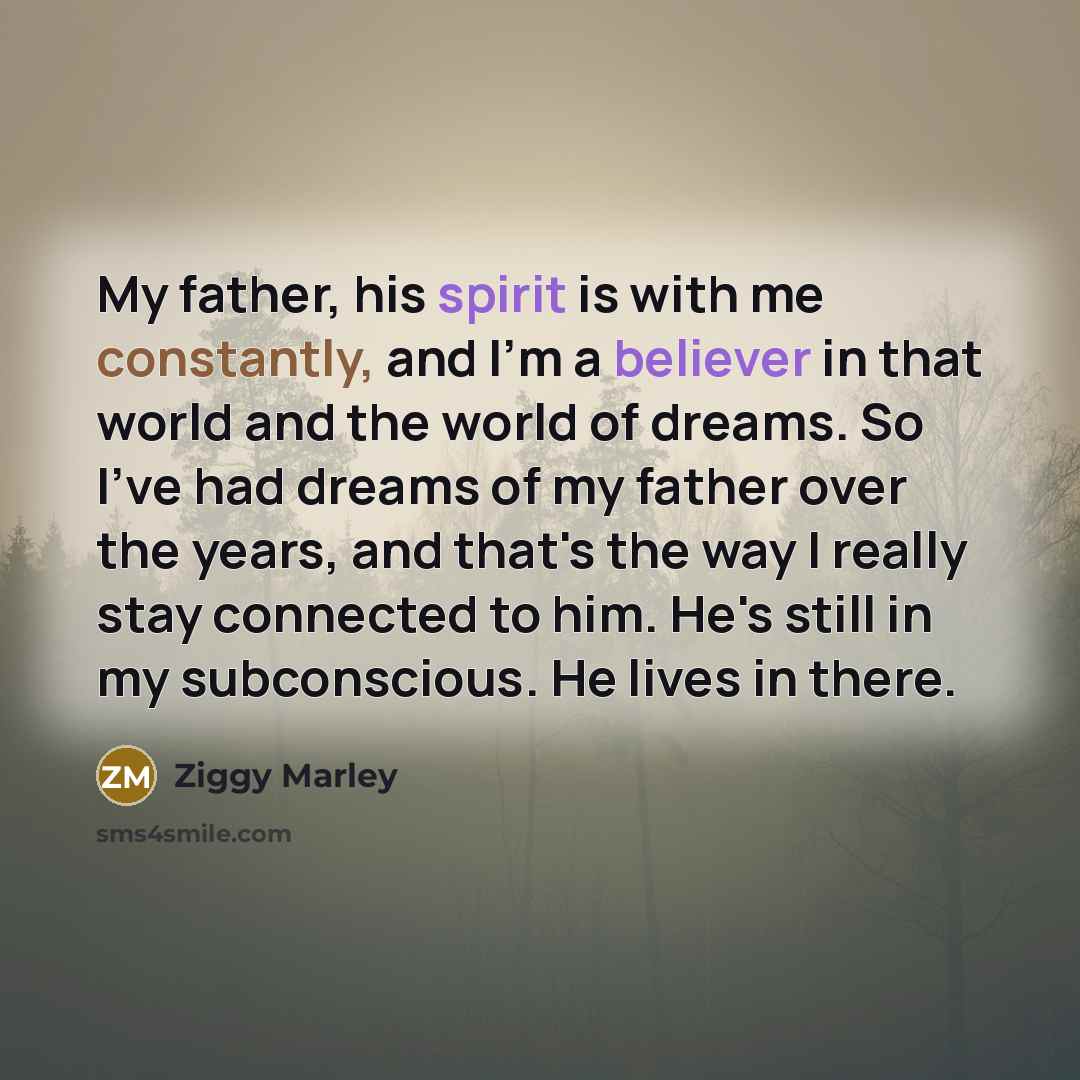 “My father, his spirit is with me constantly, and I'm a believer in that world and the world of dreams. So I've had dreams of my father over the years, and that's the way I really stay connected to him. He's still in my subconscious. He lives in there.” quote by Ziggy Marley