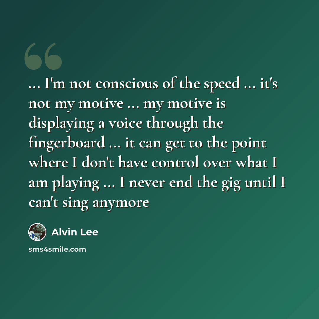 “... I'm not conscious of the speed ... it's not my motive ... my motive is displaying a voice through the fingerboard ... it can get to the point where I don't have control over what I am playing ... I never end the gig until I can't sing anymore” quote by Alvin Lee