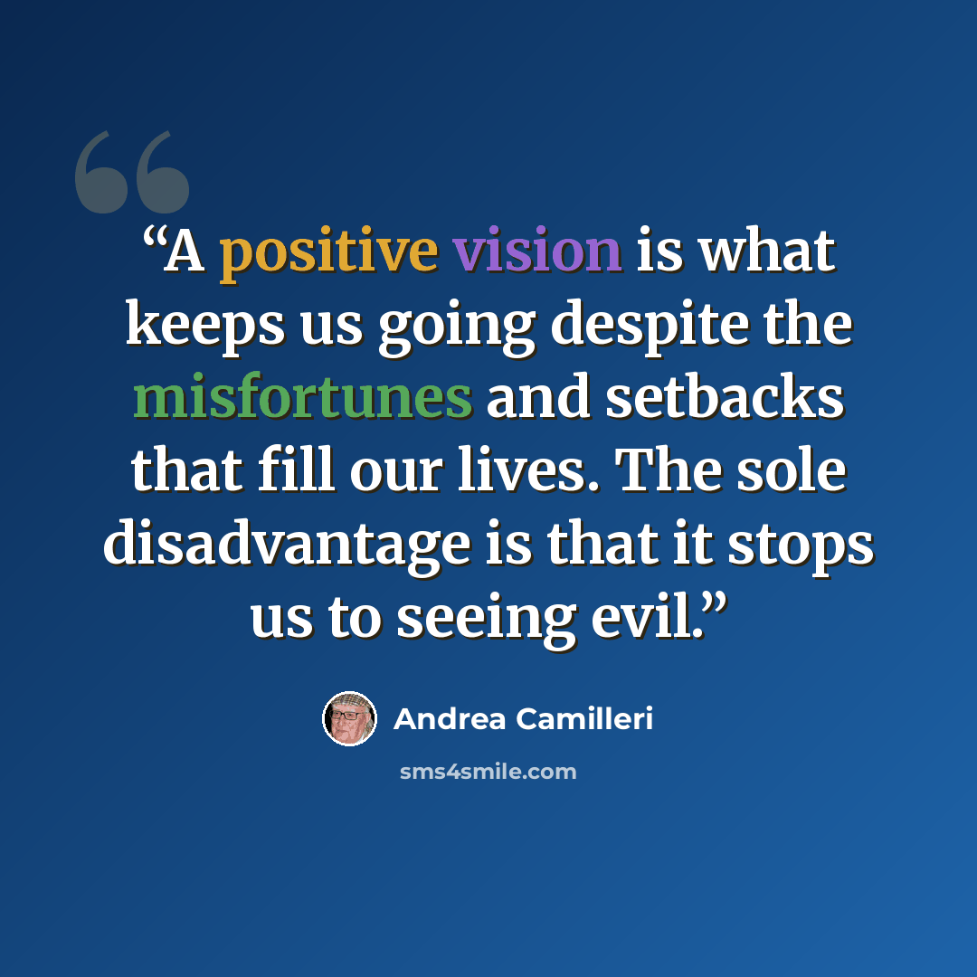 “A positive vision is what keeps us going despite the misfortunes and setbacks that fill our lives. The sole disadvantage is that it stops us to seeing evil.” quote by Andrea Camilleri