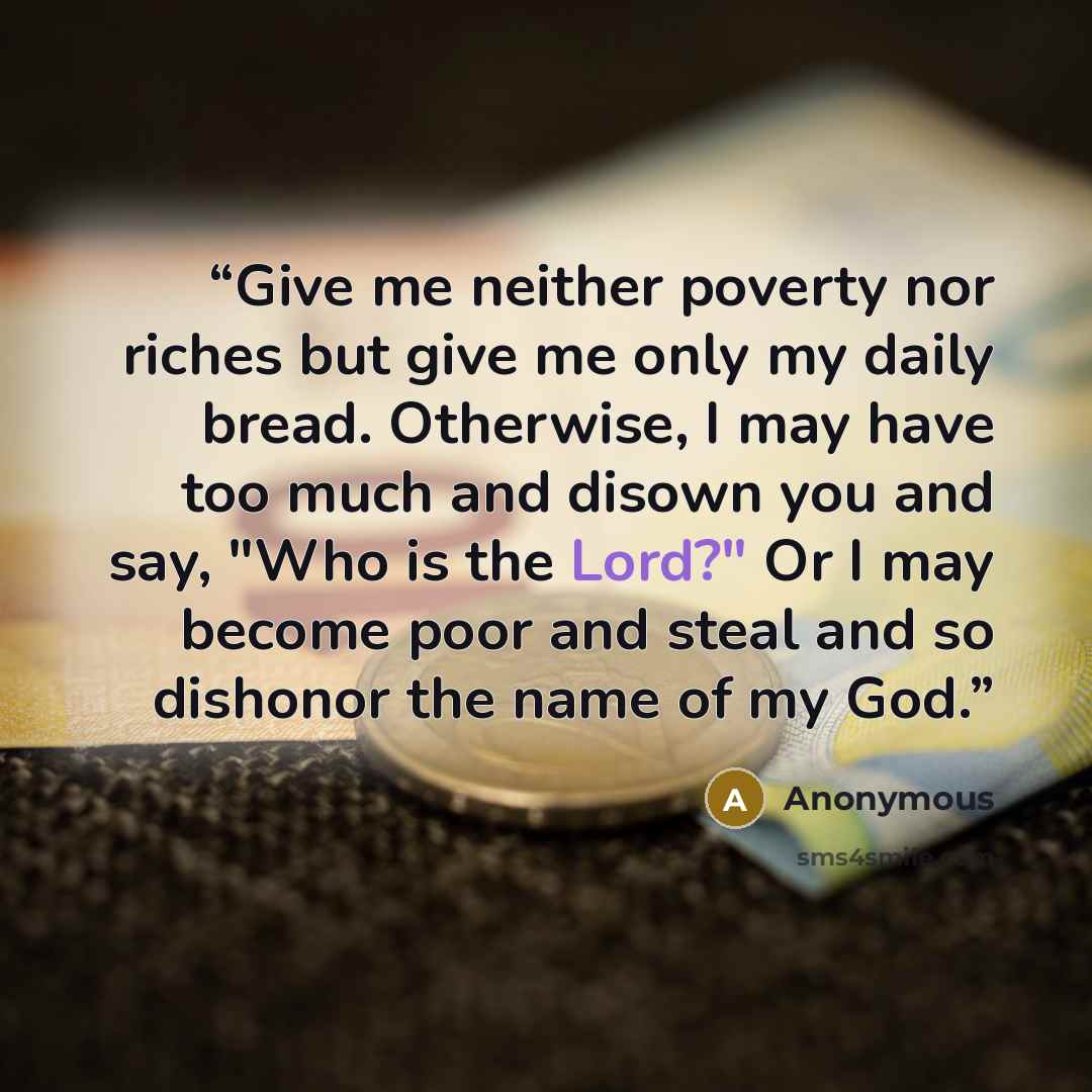 “Give me neither poverty nor riches but give me only my daily bread. Otherwise, I may have too much and disown you and say, "Who is the Lord?" Or I may become poor and steal and so dishonor the name of my God.” quote by Anonymous