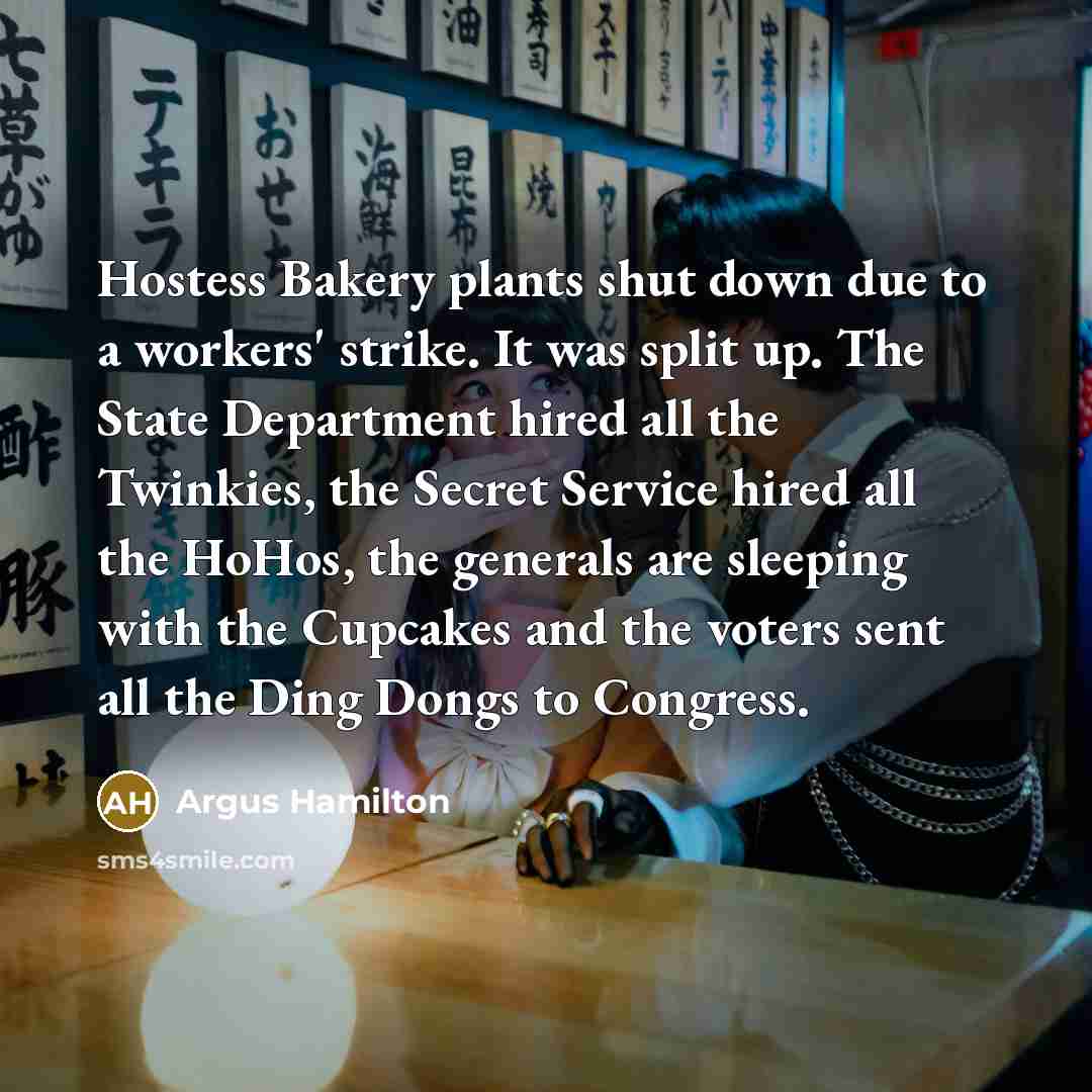 “Hostess Bakery plants shut down due to a workers' strike. It was split up. The State Department hired all the Twinkies, the Secret Service hired all the HoHos, the generals are sleeping with the Cupcakes and the voters sent all the Ding Dongs to Congress.” quote by Argus Hamilton