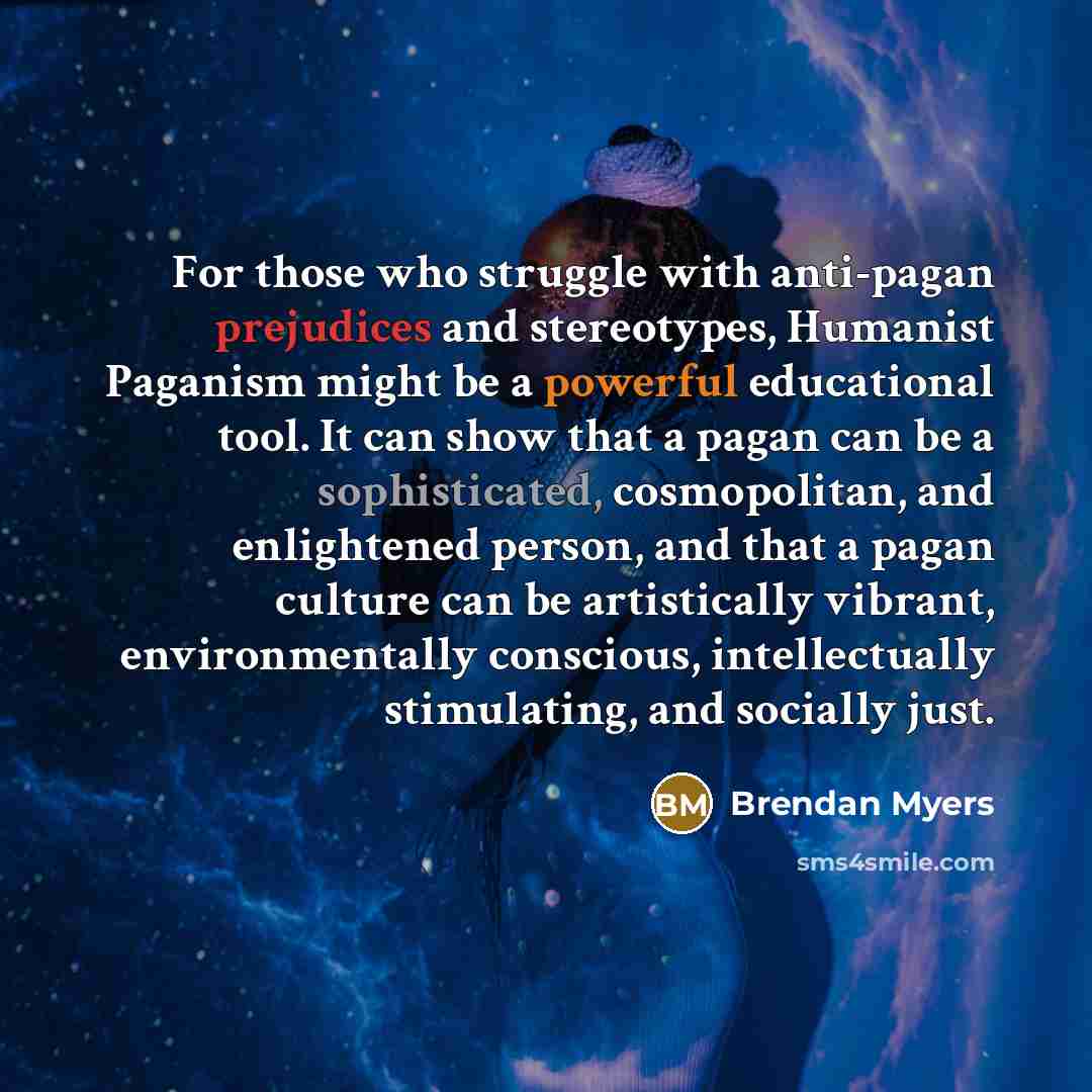 “For those who struggle with anti-pagan prejudices and stereotypes, Humanist Paganism might be a powerful educational tool. It can show that a pagan can be a sophisticated, cosmopolitan, and enlightened person, and that a pagan culture can be artistically vibrant, environmentally conscious…” quote by Brendan Myers