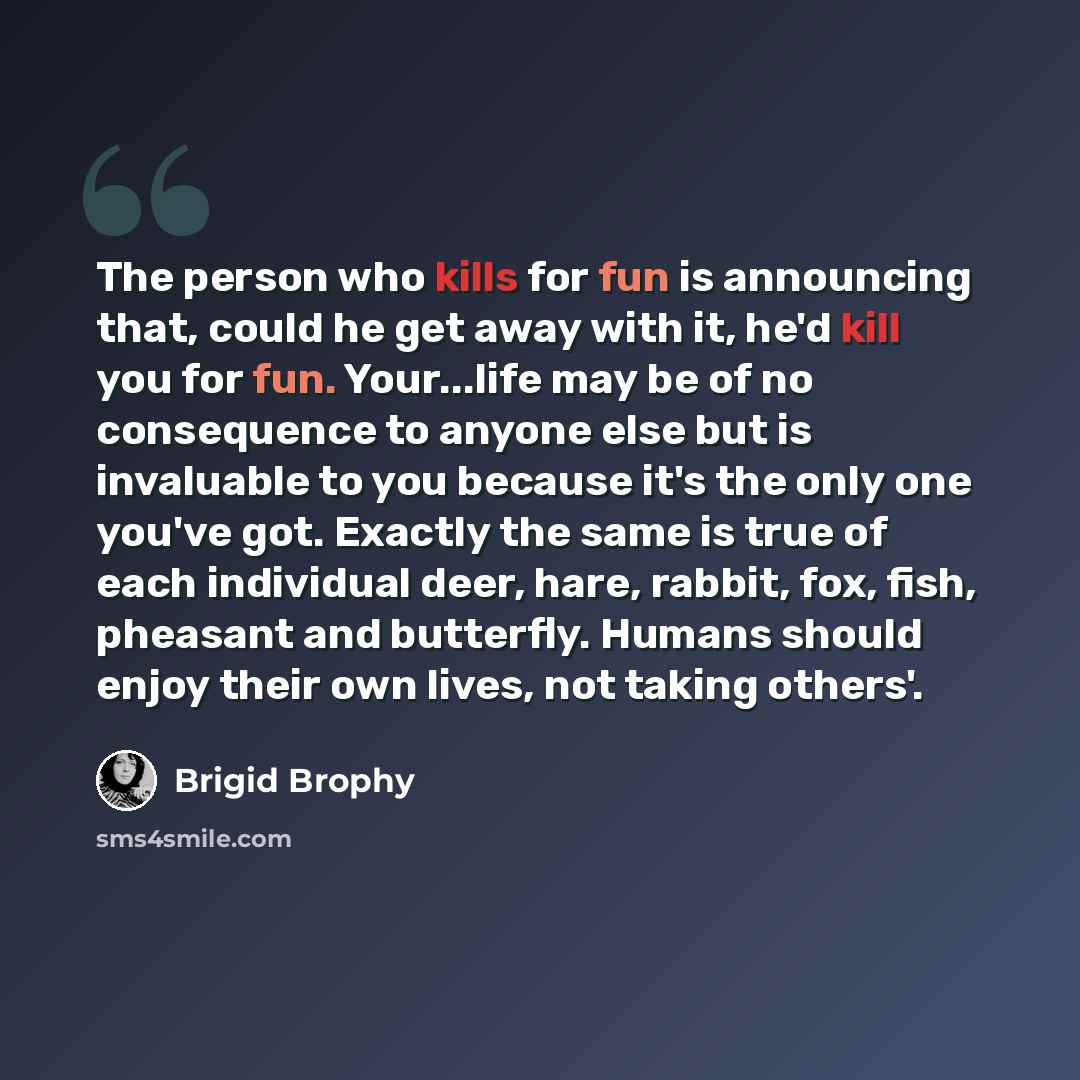 “The person who kills for fun is announcing that, could he get away with it, he'd kill you for fun. Your...life may be of no consequence to anyone else but is invaluable to you because it's the only one you've got. Exactly the same is true of each individual deer, hare, rabbit, fox, fish, pheasant…” quote by Brigid Brophy