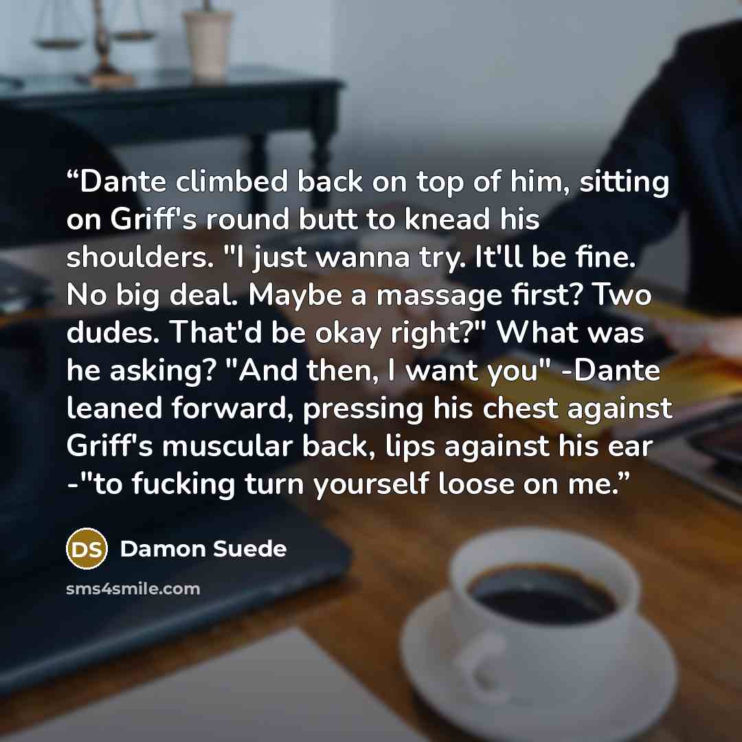 “Dante climbed back on top of him, sitting on Griff's round butt to knead his shoulders. "I just wanna try. It'll be fine. No big deal. Maybe a massage first? Two dudes. That'd be okay right?" What was he asking? "And then, I want you" -Dante leaned forward, pressing his chest against Griff's…” quote by Damon Suede