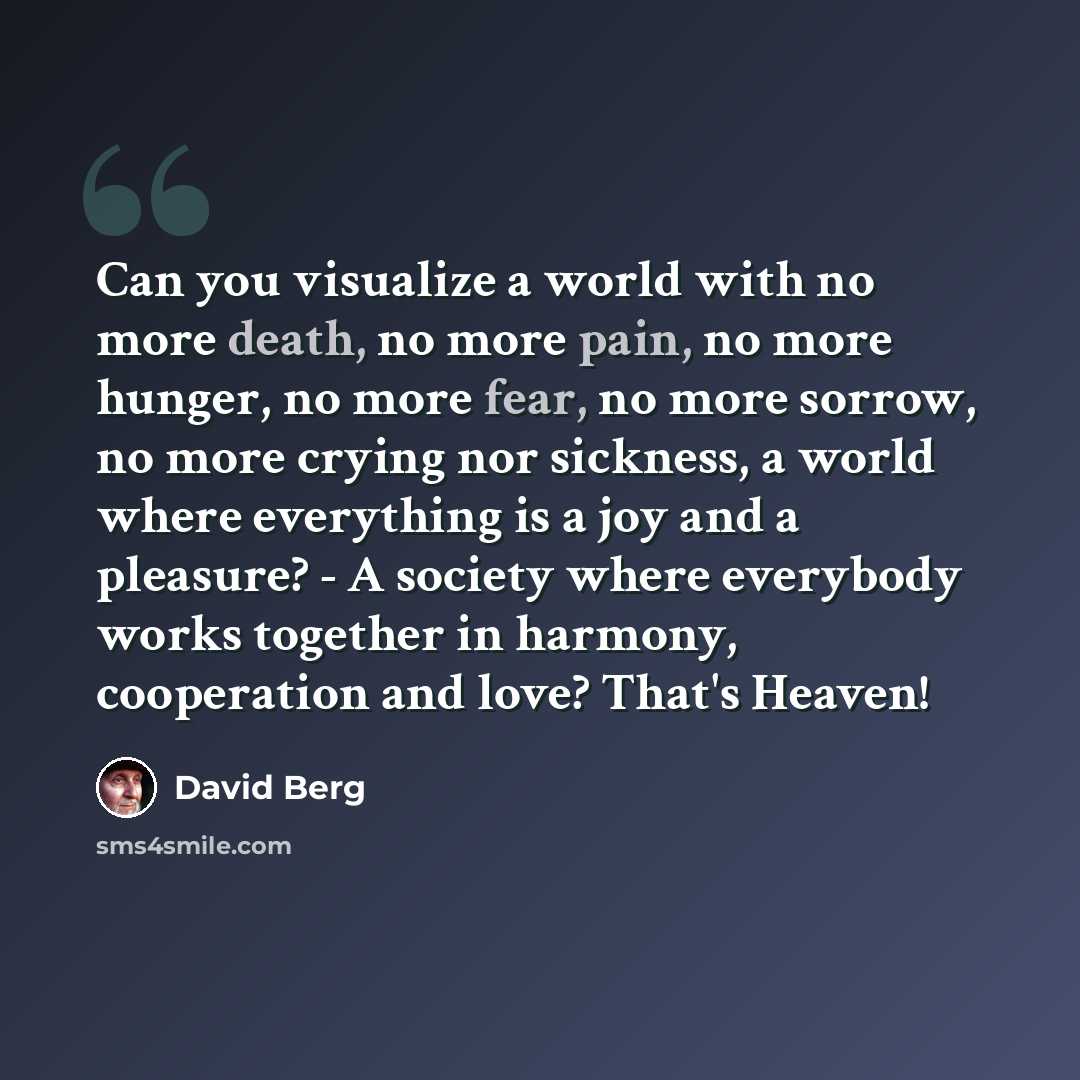 “Can you visualize a world with no more death, no more pain, no more hunger, no more fear, no more sorrow, no more crying nor sickness, a world where everything is a joy and a pleasure? - A society where everybody works together in harmony, cooperation and love? That's Heaven!” quote by David Berg