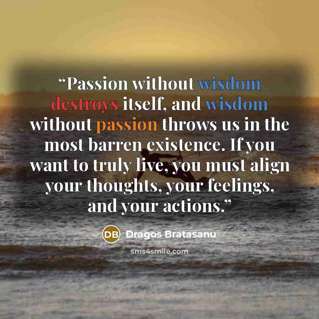 “Passion without wisdom destroys itself, and wisdom without passion throws us in the most barren existence. If you want to truly live, you must align your thoughts, your feelings, and your actions.” quote by Dragos Bratasanu