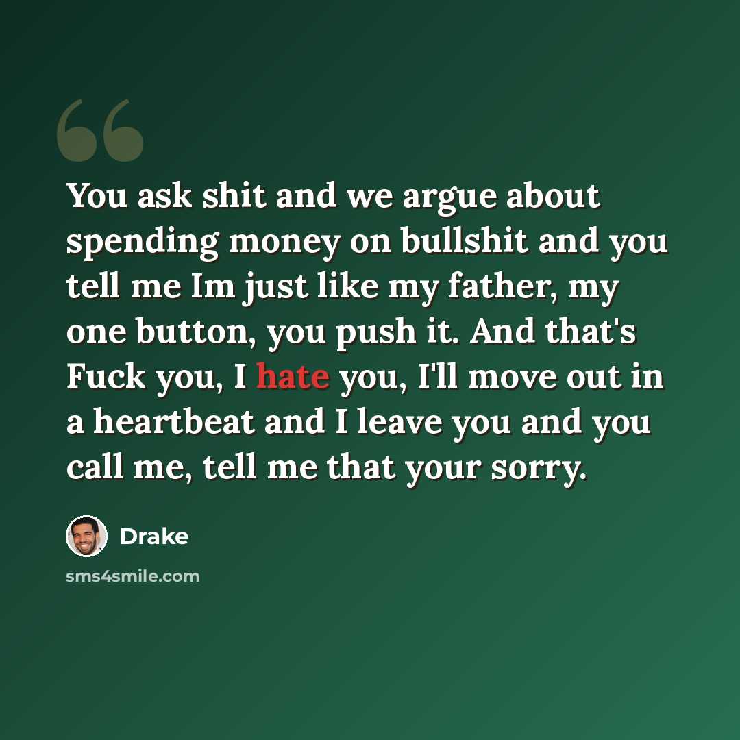 “You ask shit and we argue about spending money on bullshit and you tell me Im just like my father, my one button, you push it. And that's Fuck you, I hate you, I'll move out in a heartbeat and I leave you and you call me, tell me that your sorry.” quote by Drake