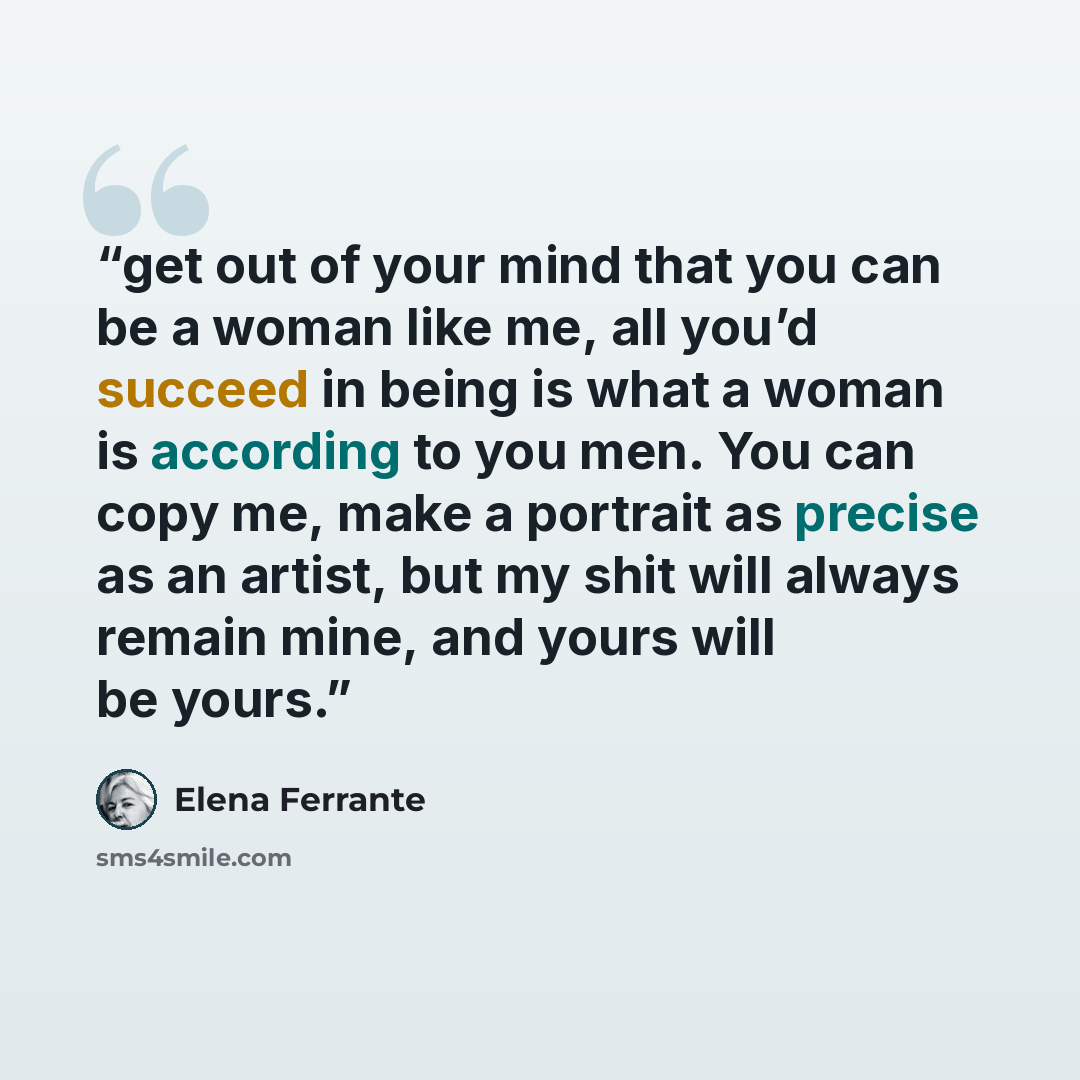 “get out of your mind that you can be a woman like me, all you’d succeed in being is what a woman is according to you men. You can copy me, make a portrait as precise as an artist, but my shit will always remain mine, and yours will be yours.” quote by Elena Ferrante