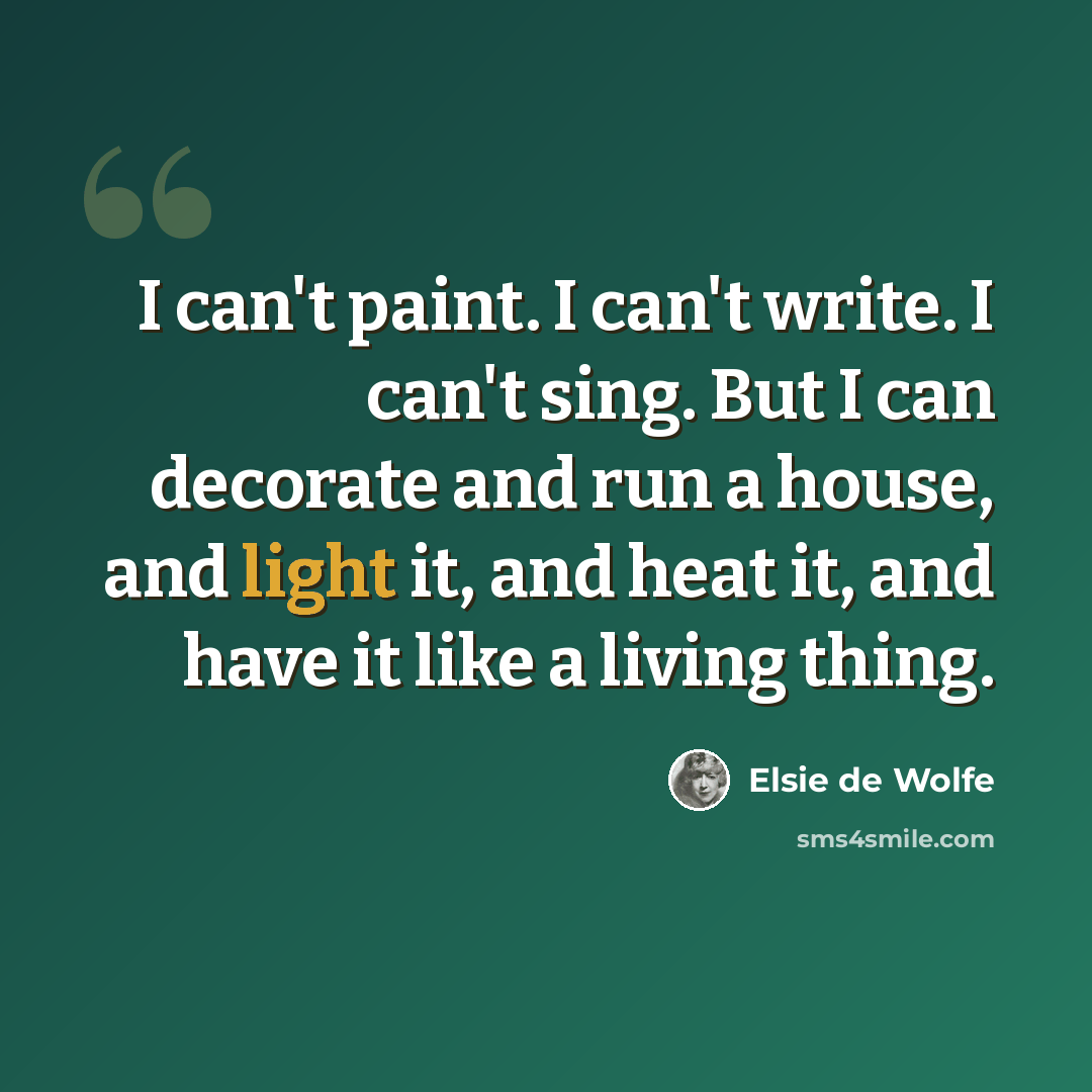 “I can't paint. I can't write. I can't sing. But I can decorate and run a house, and light it, and heat it, and have it like a living thing.” quote by Elsie de Wolfe