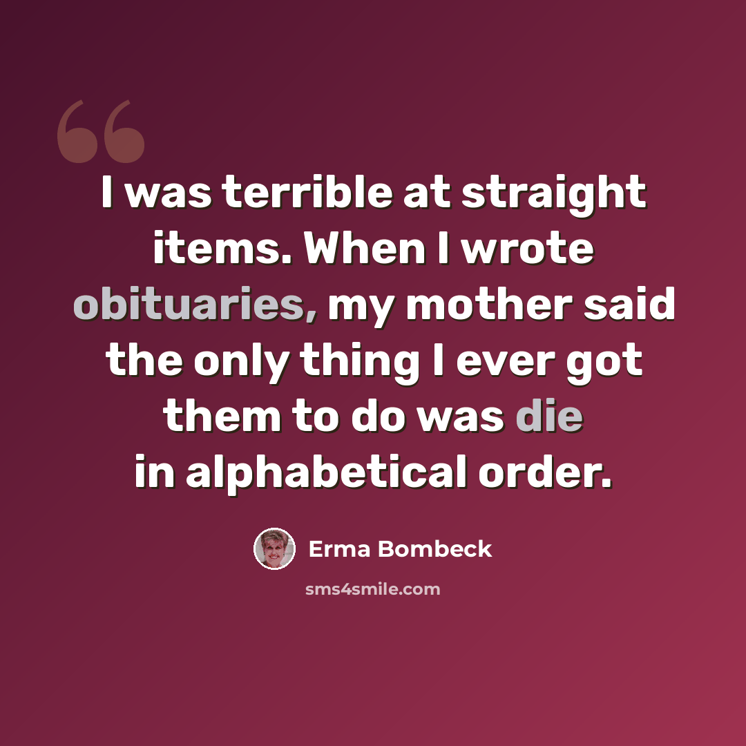 “I was terrible at straight items. When I wrote obituaries, my mother said the only thing I ever got them to do was die in alphabetical order.” quote by Erma Bombeck