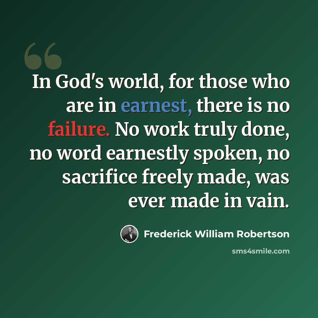 “In God's world, for those who are in earnest, there is no failure. No work truly done, no word earnestly spoken, no sacrifice freely made, was ever made in vain.” quote by Frederick William Robertson